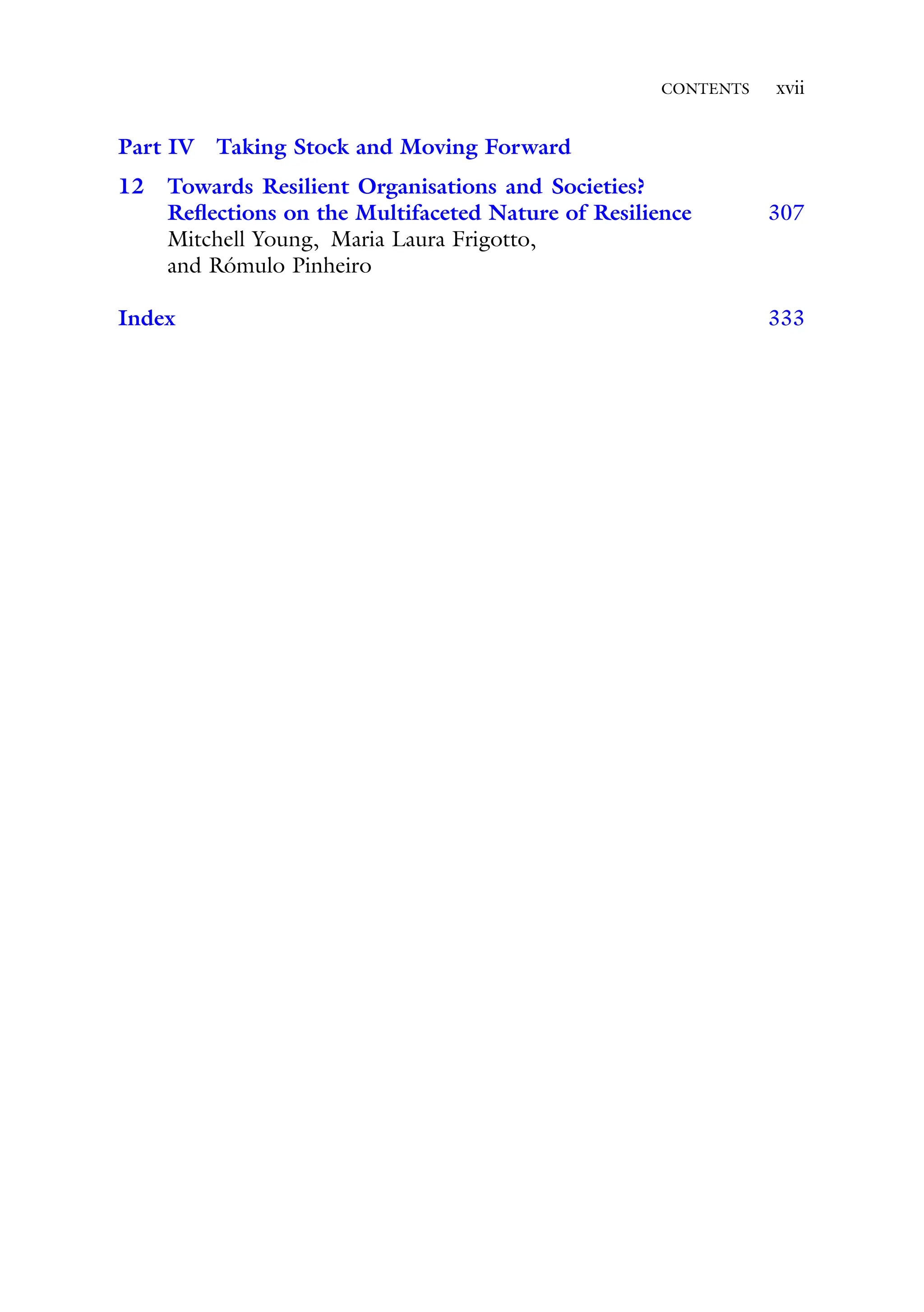 CONTENTS xvii
Part IV Taking Stock and Moving Forward
12 Towards Resilient Organisations and Societies?
Reflections on the Multifaceted Nature of Resilience 307
Mitchell Young, Maria Laura Frigotto,
and Rómulo Pinheiro
Index 333
 
