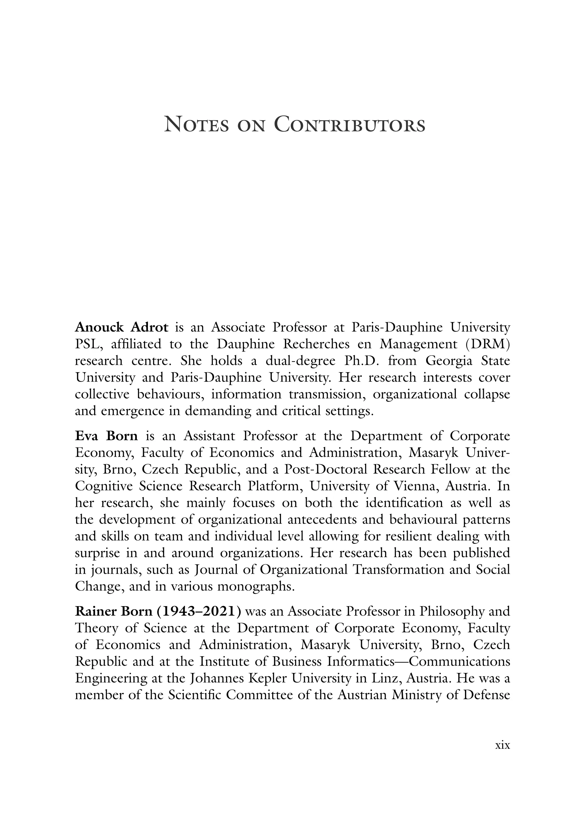 Notes on Contributors
Anouck Adrot is an Associate Professor at Paris-Dauphine University
PSL, affiliated to the Dauphine Recherches en Management (DRM)
research centre. She holds a dual-degree Ph.D. from Georgia State
University and Paris-Dauphine University. Her research interests cover
collective behaviours, information transmission, organizational collapse
and emergence in demanding and critical settings.
Eva Born is an Assistant Professor at the Department of Corporate
Economy, Faculty of Economics and Administration, Masaryk Univer-
sity, Brno, Czech Republic, and a Post-Doctoral Research Fellow at the
Cognitive Science Research Platform, University of Vienna, Austria. In
her research, she mainly focuses on both the identification as well as
the development of organizational antecedents and behavioural patterns
and skills on team and individual level allowing for resilient dealing with
surprise in and around organizations. Her research has been published
in journals, such as Journal of Organizational Transformation and Social
Change, and in various monographs.
Rainer Born (1943–2021) was an Associate Professor in Philosophy and
Theory of Science at the Department of Corporate Economy, Faculty
of Economics and Administration, Masaryk University, Brno, Czech
Republic and at the Institute of Business Informatics—Communications
Engineering at the Johannes Kepler University in Linz, Austria. He was a
member of the Scientific Committee of the Austrian Ministry of Defense
xix
 