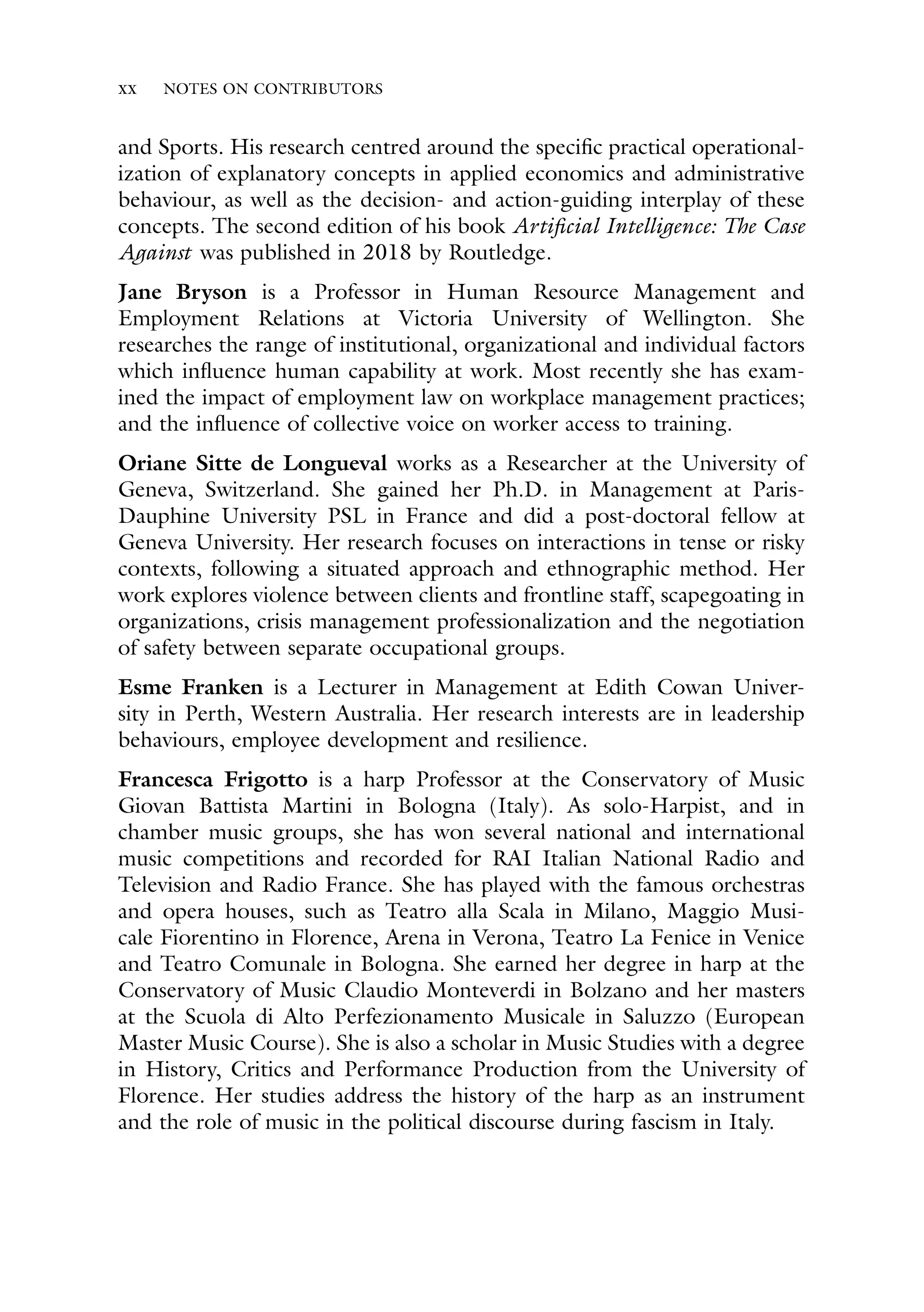xx NOTES ON CONTRIBUTORS
and Sports. His research centred around the specific practical operational-
ization of explanatory concepts in applied economics and administrative
behaviour, as well as the decision- and action-guiding interplay of these
concepts. The second edition of his book Artificial Intelligence: The Case
Against was published in 2018 by Routledge.
Jane Bryson is a Professor in Human Resource Management and
Employment Relations at Victoria University of Wellington. She
researches the range of institutional, organizational and individual factors
which influence human capability at work. Most recently she has exam-
ined the impact of employment law on workplace management practices;
and the influence of collective voice on worker access to training.
Oriane Sitte de Longueval works as a Researcher at the University of
Geneva, Switzerland. She gained her Ph.D. in Management at Paris-
Dauphine University PSL in France and did a post-doctoral fellow at
Geneva University. Her research focuses on interactions in tense or risky
contexts, following a situated approach and ethnographic method. Her
work explores violence between clients and frontline staff, scapegoating in
organizations, crisis management professionalization and the negotiation
of safety between separate occupational groups.
Esme Franken is a Lecturer in Management at Edith Cowan Univer-
sity in Perth, Western Australia. Her research interests are in leadership
behaviours, employee development and resilience.
Francesca Frigotto is a harp Professor at the Conservatory of Music
Giovan Battista Martini in Bologna (Italy). As solo-Harpist, and in
chamber music groups, she has won several national and international
music competitions and recorded for RAI Italian National Radio and
Television and Radio France. She has played with the famous orchestras
and opera houses, such as Teatro alla Scala in Milano, Maggio Musi-
cale Fiorentino in Florence, Arena in Verona, Teatro La Fenice in Venice
and Teatro Comunale in Bologna. She earned her degree in harp at the
Conservatory of Music Claudio Monteverdi in Bolzano and her masters
at the Scuola di Alto Perfezionamento Musicale in Saluzzo (European
Master Music Course). She is also a scholar in Music Studies with a degree
in History, Critics and Performance Production from the University of
Florence. Her studies address the history of the harp as an instrument
and the role of music in the political discourse during fascism in Italy.
 