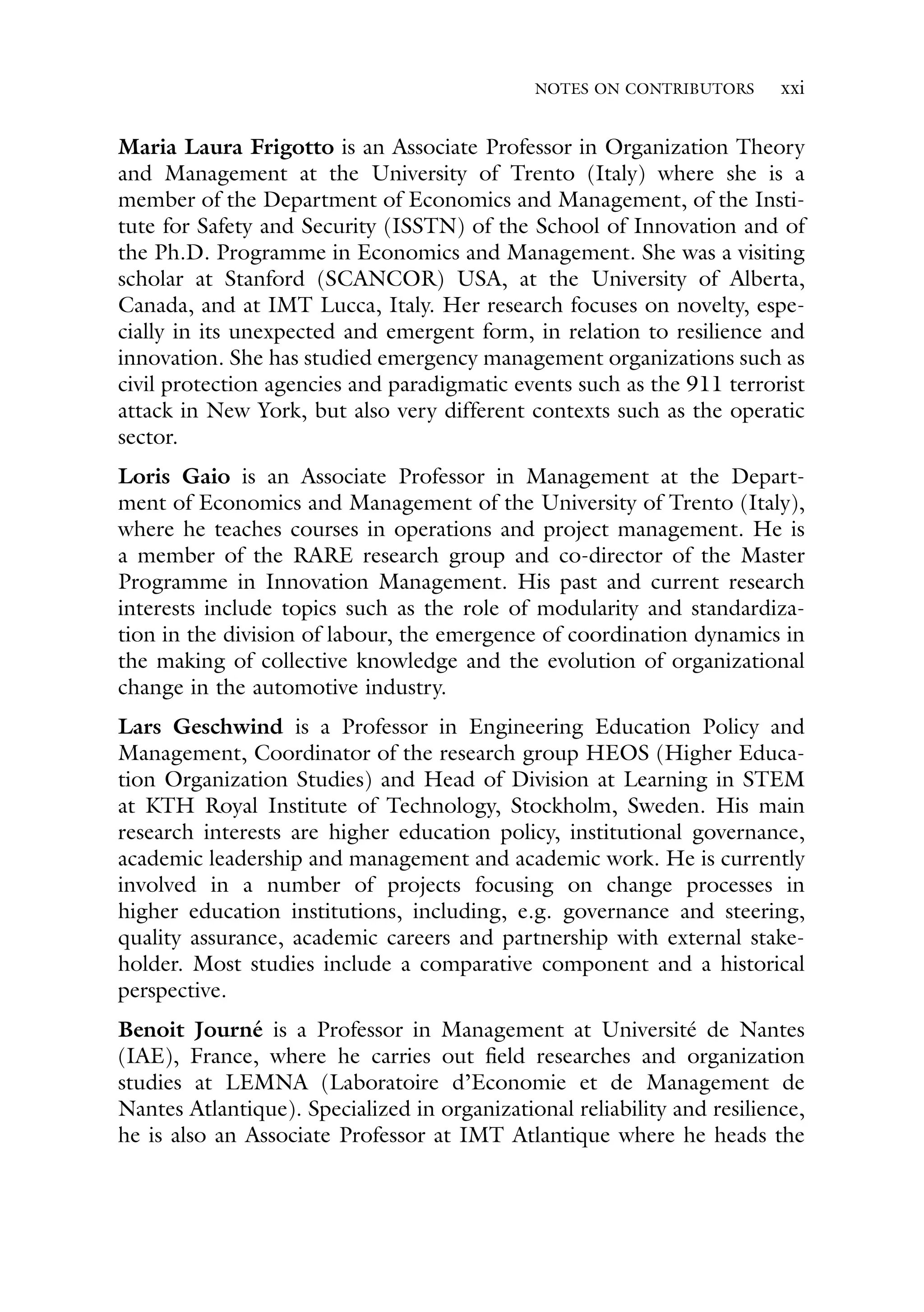 NOTES ON CONTRIBUTORS xxi
Maria Laura Frigotto is an Associate Professor in Organization Theory
and Management at the University of Trento (Italy) where she is a
member of the Department of Economics and Management, of the Insti-
tute for Safety and Security (ISSTN) of the School of Innovation and of
the Ph.D. Programme in Economics and Management. She was a visiting
scholar at Stanford (SCANCOR) USA, at the University of Alberta,
Canada, and at IMT Lucca, Italy. Her research focuses on novelty, espe-
cially in its unexpected and emergent form, in relation to resilience and
innovation. She has studied emergency management organizations such as
civil protection agencies and paradigmatic events such as the 911 terrorist
attack in New York, but also very different contexts such as the operatic
sector.
Loris Gaio is an Associate Professor in Management at the Depart-
ment of Economics and Management of the University of Trento (Italy),
where he teaches courses in operations and project management. He is
a member of the RARE research group and co-director of the Master
Programme in Innovation Management. His past and current research
interests include topics such as the role of modularity and standardiza-
tion in the division of labour, the emergence of coordination dynamics in
the making of collective knowledge and the evolution of organizational
change in the automotive industry.
Lars Geschwind is a Professor in Engineering Education Policy and
Management, Coordinator of the research group HEOS (Higher Educa-
tion Organization Studies) and Head of Division at Learning in STEM
at KTH Royal Institute of Technology, Stockholm, Sweden. His main
research interests are higher education policy, institutional governance,
academic leadership and management and academic work. He is currently
involved in a number of projects focusing on change processes in
higher education institutions, including, e.g. governance and steering,
quality assurance, academic careers and partnership with external stake-
holder. Most studies include a comparative component and a historical
perspective.
Benoit Journé is a Professor in Management at Université de Nantes
(IAE), France, where he carries out field researches and organization
studies at LEMNA (Laboratoire d’Economie et de Management de
Nantes Atlantique). Specialized in organizational reliability and resilience,
he is also an Associate Professor at IMT Atlantique where he heads the
 