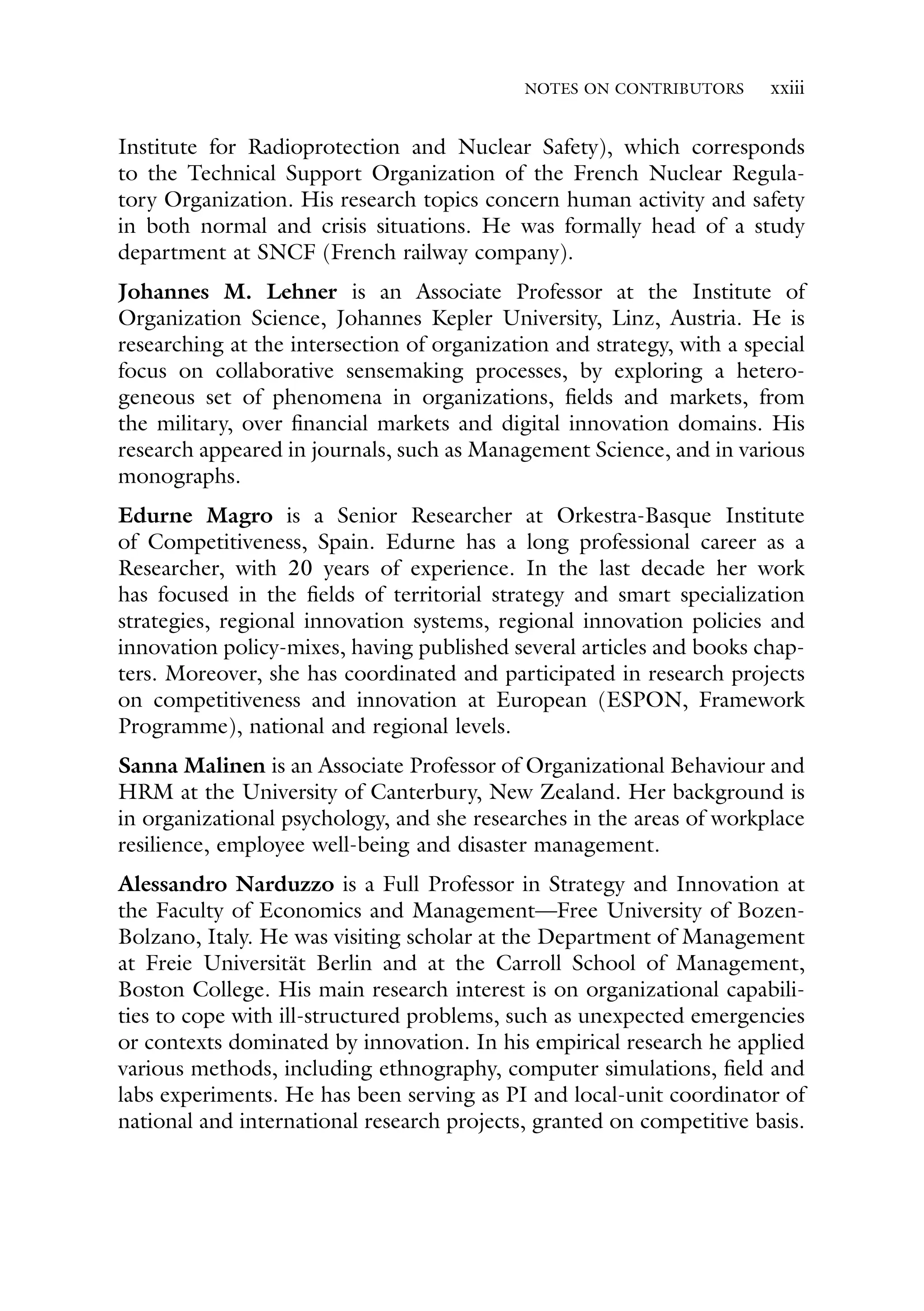 NOTES ON CONTRIBUTORS xxiii
Institute for Radioprotection and Nuclear Safety), which corresponds
to the Technical Support Organization of the French Nuclear Regula-
tory Organization. His research topics concern human activity and safety
in both normal and crisis situations. He was formally head of a study
department at SNCF (French railway company).
Johannes M. Lehner is an Associate Professor at the Institute of
Organization Science, Johannes Kepler University, Linz, Austria. He is
researching at the intersection of organization and strategy, with a special
focus on collaborative sensemaking processes, by exploring a hetero-
geneous set of phenomena in organizations, fields and markets, from
the military, over financial markets and digital innovation domains. His
research appeared in journals, such as Management Science, and in various
monographs.
Edurne Magro is a Senior Researcher at Orkestra-Basque Institute
of Competitiveness, Spain. Edurne has a long professional career as a
Researcher, with 20 years of experience. In the last decade her work
has focused in the fields of territorial strategy and smart specialization
strategies, regional innovation systems, regional innovation policies and
innovation policy-mixes, having published several articles and books chap-
ters. Moreover, she has coordinated and participated in research projects
on competitiveness and innovation at European (ESPON, Framework
Programme), national and regional levels.
Sanna Malinen is an Associate Professor of Organizational Behaviour and
HRM at the University of Canterbury, New Zealand. Her background is
in organizational psychology, and she researches in the areas of workplace
resilience, employee well-being and disaster management.
Alessandro Narduzzo is a Full Professor in Strategy and Innovation at
the Faculty of Economics and Management—Free University of Bozen-
Bolzano, Italy. He was visiting scholar at the Department of Management
at Freie Universität Berlin and at the Carroll School of Management,
Boston College. His main research interest is on organizational capabili-
ties to cope with ill-structured problems, such as unexpected emergencies
or contexts dominated by innovation. In his empirical research he applied
various methods, including ethnography, computer simulations, field and
labs experiments. He has been serving as PI and local-unit coordinator of
national and international research projects, granted on competitive basis.
 
