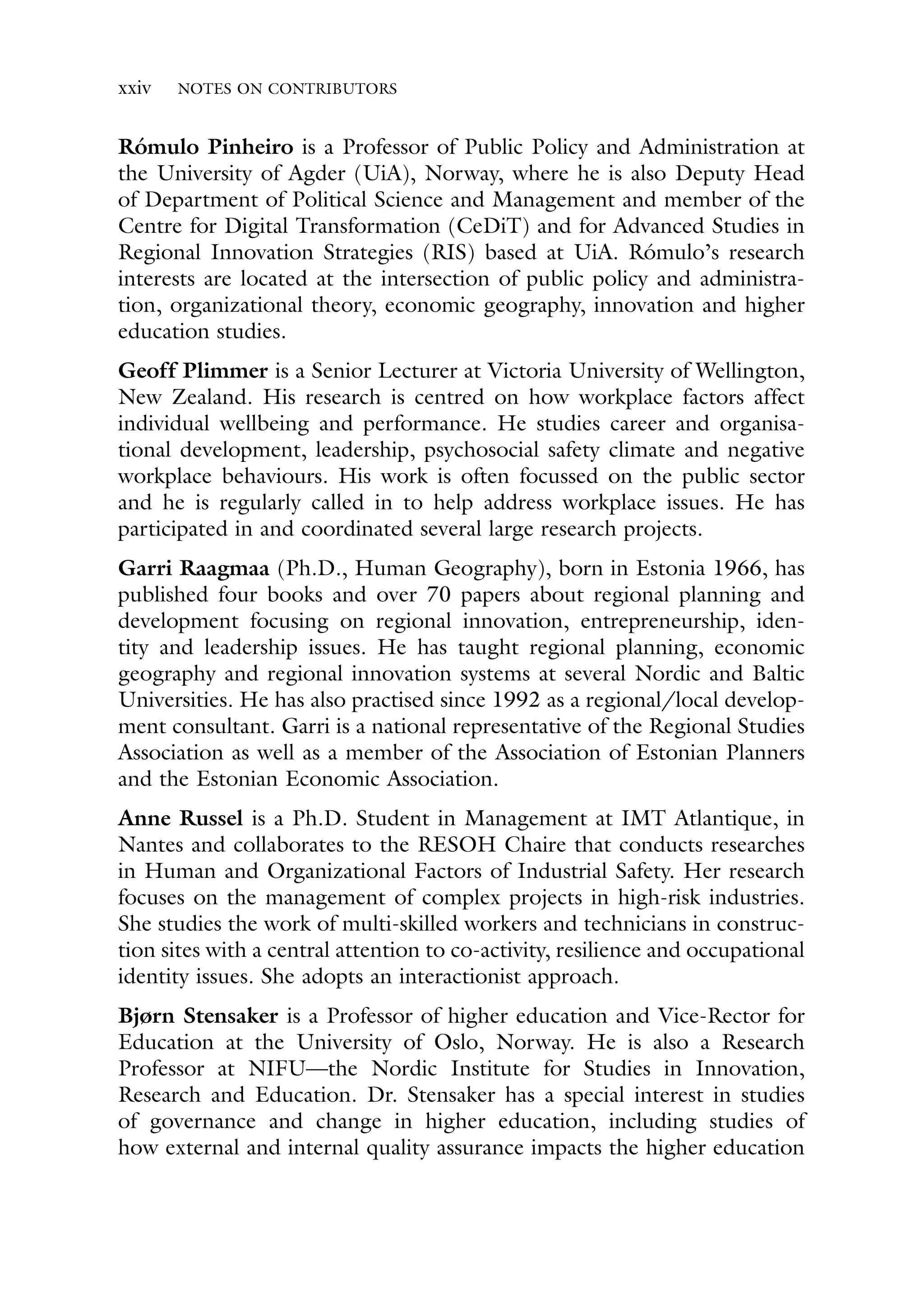 xxiv NOTES ON CONTRIBUTORS
Rómulo Pinheiro is a Professor of Public Policy and Administration at
the University of Agder (UiA), Norway, where he is also Deputy Head
of Department of Political Science and Management and member of the
Centre for Digital Transformation (CeDiT) and for Advanced Studies in
Regional Innovation Strategies (RIS) based at UiA. Rómulo’s research
interests are located at the intersection of public policy and administra-
tion, organizational theory, economic geography, innovation and higher
education studies.
Geoff Plimmer is a Senior Lecturer at Victoria University of Wellington,
New Zealand. His research is centred on how workplace factors affect
individual wellbeing and performance. He studies career and organisa-
tional development, leadership, psychosocial safety climate and negative
workplace behaviours. His work is often focussed on the public sector
and he is regularly called in to help address workplace issues. He has
participated in and coordinated several large research projects.
Garri Raagmaa (Ph.D., Human Geography), born in Estonia 1966, has
published four books and over 70 papers about regional planning and
development focusing on regional innovation, entrepreneurship, iden-
tity and leadership issues. He has taught regional planning, economic
geography and regional innovation systems at several Nordic and Baltic
Universities. He has also practised since 1992 as a regional/local develop-
ment consultant. Garri is a national representative of the Regional Studies
Association as well as a member of the Association of Estonian Planners
and the Estonian Economic Association.
Anne Russel is a Ph.D. Student in Management at IMT Atlantique, in
Nantes and collaborates to the RESOH Chaire that conducts researches
in Human and Organizational Factors of Industrial Safety. Her research
focuses on the management of complex projects in high-risk industries.
She studies the work of multi-skilled workers and technicians in construc-
tion sites with a central attention to co-activity, resilience and occupational
identity issues. She adopts an interactionist approach.
Bjørn Stensaker is a Professor of higher education and Vice-Rector for
Education at the University of Oslo, Norway. He is also a Research
Professor at NIFU—the Nordic Institute for Studies in Innovation,
Research and Education. Dr. Stensaker has a special interest in studies
of governance and change in higher education, including studies of
how external and internal quality assurance impacts the higher education
 