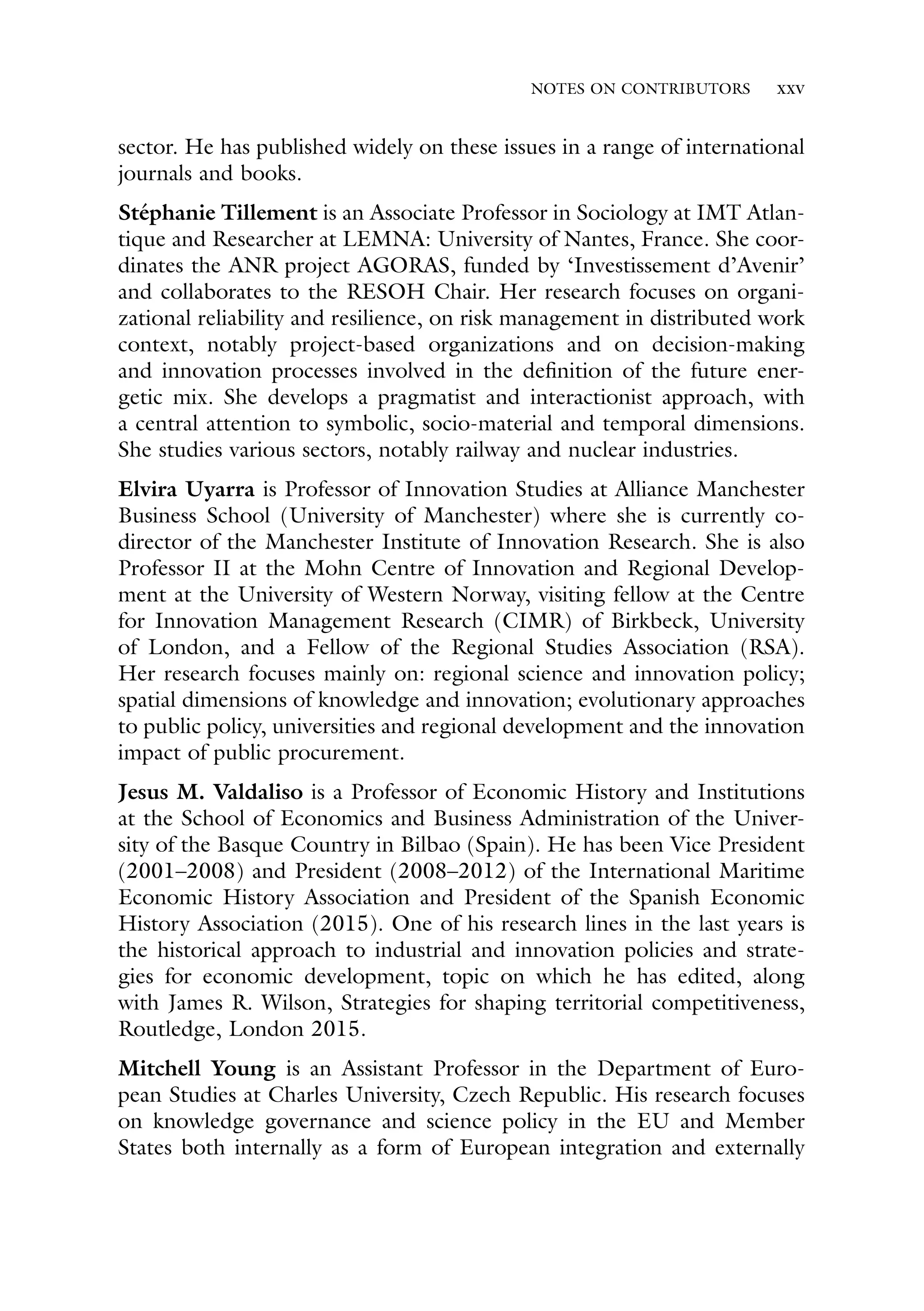 NOTES ON CONTRIBUTORS xxv
sector. He has published widely on these issues in a range of international
journals and books.
Stéphanie Tillement is an Associate Professor in Sociology at IMT Atlan-
tique and Researcher at LEMNA: University of Nantes, France. She coor-
dinates the ANR project AGORAS, funded by ‘Investissement d’Avenir’
and collaborates to the RESOH Chair. Her research focuses on organi-
zational reliability and resilience, on risk management in distributed work
context, notably project-based organizations and on decision-making
and innovation processes involved in the definition of the future ener-
getic mix. She develops a pragmatist and interactionist approach, with
a central attention to symbolic, socio-material and temporal dimensions.
She studies various sectors, notably railway and nuclear industries.
Elvira Uyarra is Professor of Innovation Studies at Alliance Manchester
Business School (University of Manchester) where she is currently co-
director of the Manchester Institute of Innovation Research. She is also
Professor II at the Mohn Centre of Innovation and Regional Develop-
ment at the University of Western Norway, visiting fellow at the Centre
for Innovation Management Research (CIMR) of Birkbeck, University
of London, and a Fellow of the Regional Studies Association (RSA).
Her research focuses mainly on: regional science and innovation policy;
spatial dimensions of knowledge and innovation; evolutionary approaches
to public policy, universities and regional development and the innovation
impact of public procurement.
Jesus M. Valdaliso is a Professor of Economic History and Institutions
at the School of Economics and Business Administration of the Univer-
sity of the Basque Country in Bilbao (Spain). He has been Vice President
(2001–2008) and President (2008–2012) of the International Maritime
Economic History Association and President of the Spanish Economic
History Association (2015). One of his research lines in the last years is
the historical approach to industrial and innovation policies and strate-
gies for economic development, topic on which he has edited, along
with James R. Wilson, Strategies for shaping territorial competitiveness,
Routledge, London 2015.
Mitchell Young is an Assistant Professor in the Department of Euro-
pean Studies at Charles University, Czech Republic. His research focuses
on knowledge governance and science policy in the EU and Member
States both internally as a form of European integration and externally
 