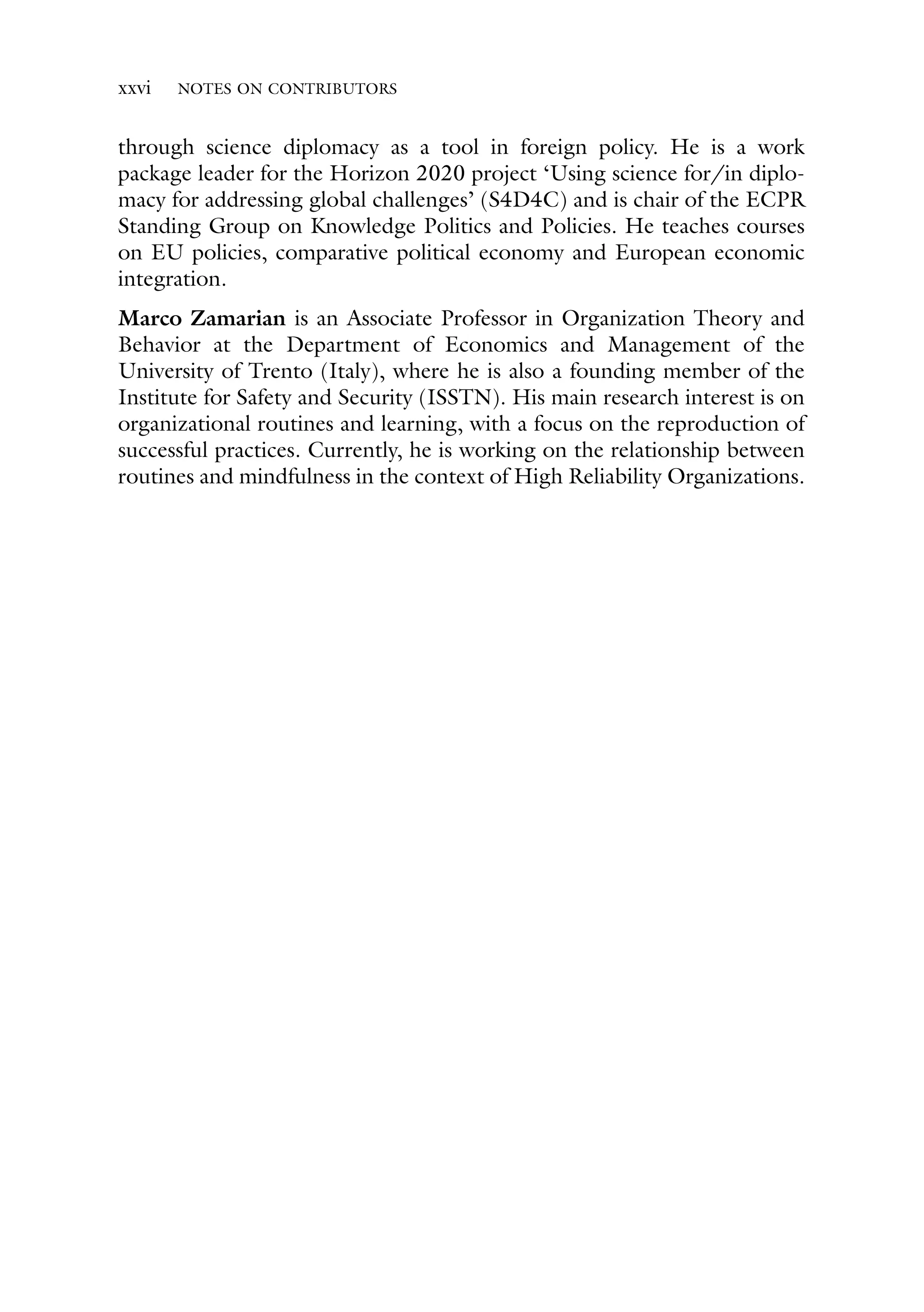 xxvi NOTES ON CONTRIBUTORS
through science diplomacy as a tool in foreign policy. He is a work
package leader for the Horizon 2020 project ‘Using science for/in diplo-
macy for addressing global challenges’ (S4D4C) and is chair of the ECPR
Standing Group on Knowledge Politics and Policies. He teaches courses
on EU policies, comparative political economy and European economic
integration.
Marco Zamarian is an Associate Professor in Organization Theory and
Behavior at the Department of Economics and Management of the
University of Trento (Italy), where he is also a founding member of the
Institute for Safety and Security (ISSTN). His main research interest is on
organizational routines and learning, with a focus on the reproduction of
successful practices. Currently, he is working on the relationship between
routines and mindfulness in the context of High Reliability Organizations.
 