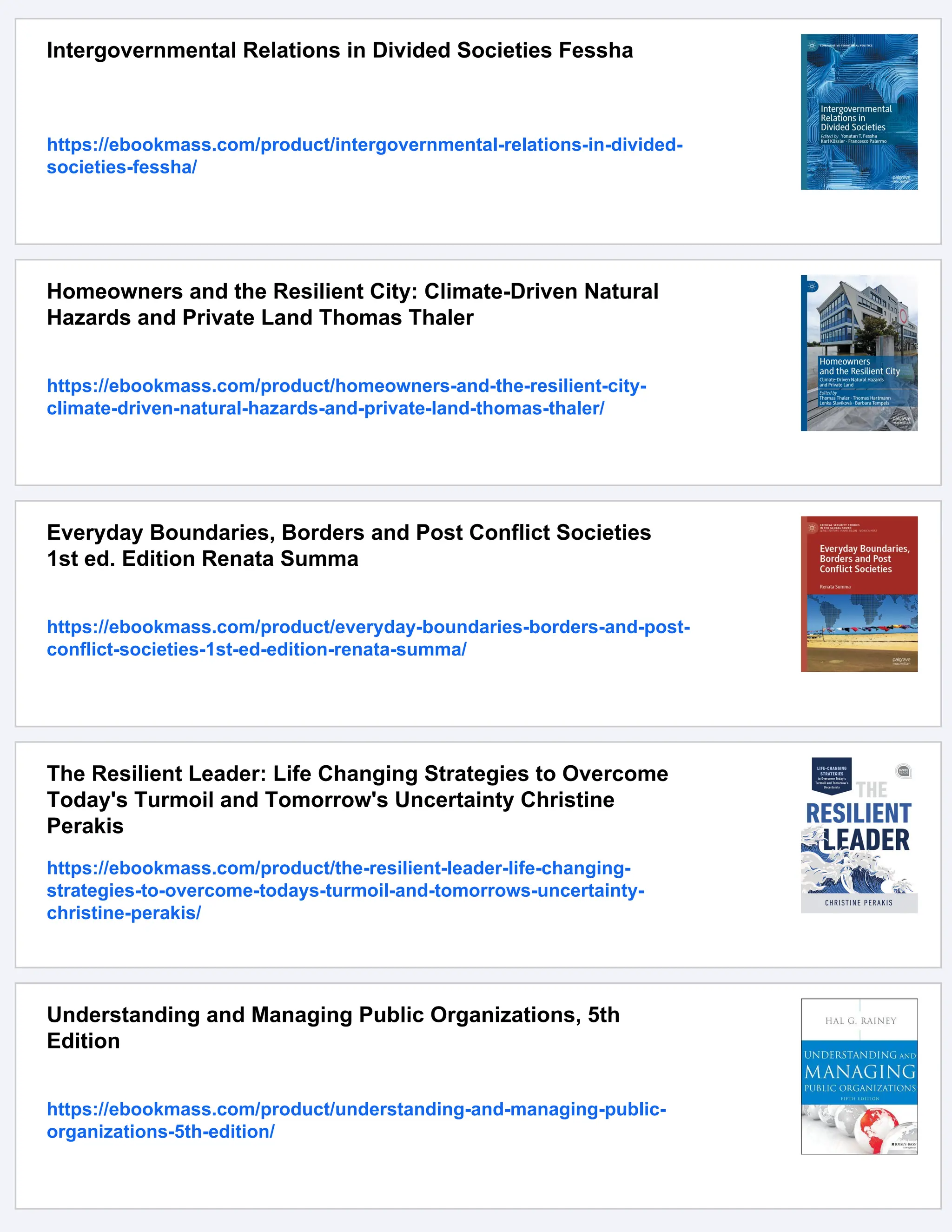 Intergovernmental Relations in Divided Societies Fessha
https://ebookmass.com/product/intergovernmental-relations-in-divided-
societies-fessha/
Homeowners and the Resilient City: Climate-Driven Natural
Hazards and Private Land Thomas Thaler
https://ebookmass.com/product/homeowners-and-the-resilient-city-
climate-driven-natural-hazards-and-private-land-thomas-thaler/
Everyday Boundaries, Borders and Post Conflict Societies
1st ed. Edition Renata Summa
https://ebookmass.com/product/everyday-boundaries-borders-and-post-
conflict-societies-1st-ed-edition-renata-summa/
The Resilient Leader: Life Changing Strategies to Overcome
Today's Turmoil and Tomorrow's Uncertainty Christine
Perakis
https://ebookmass.com/product/the-resilient-leader-life-changing-
strategies-to-overcome-todays-turmoil-and-tomorrows-uncertainty-
christine-perakis/
Understanding and Managing Public Organizations, 5th
Edition
https://ebookmass.com/product/understanding-and-managing-public-
organizations-5th-edition/
 