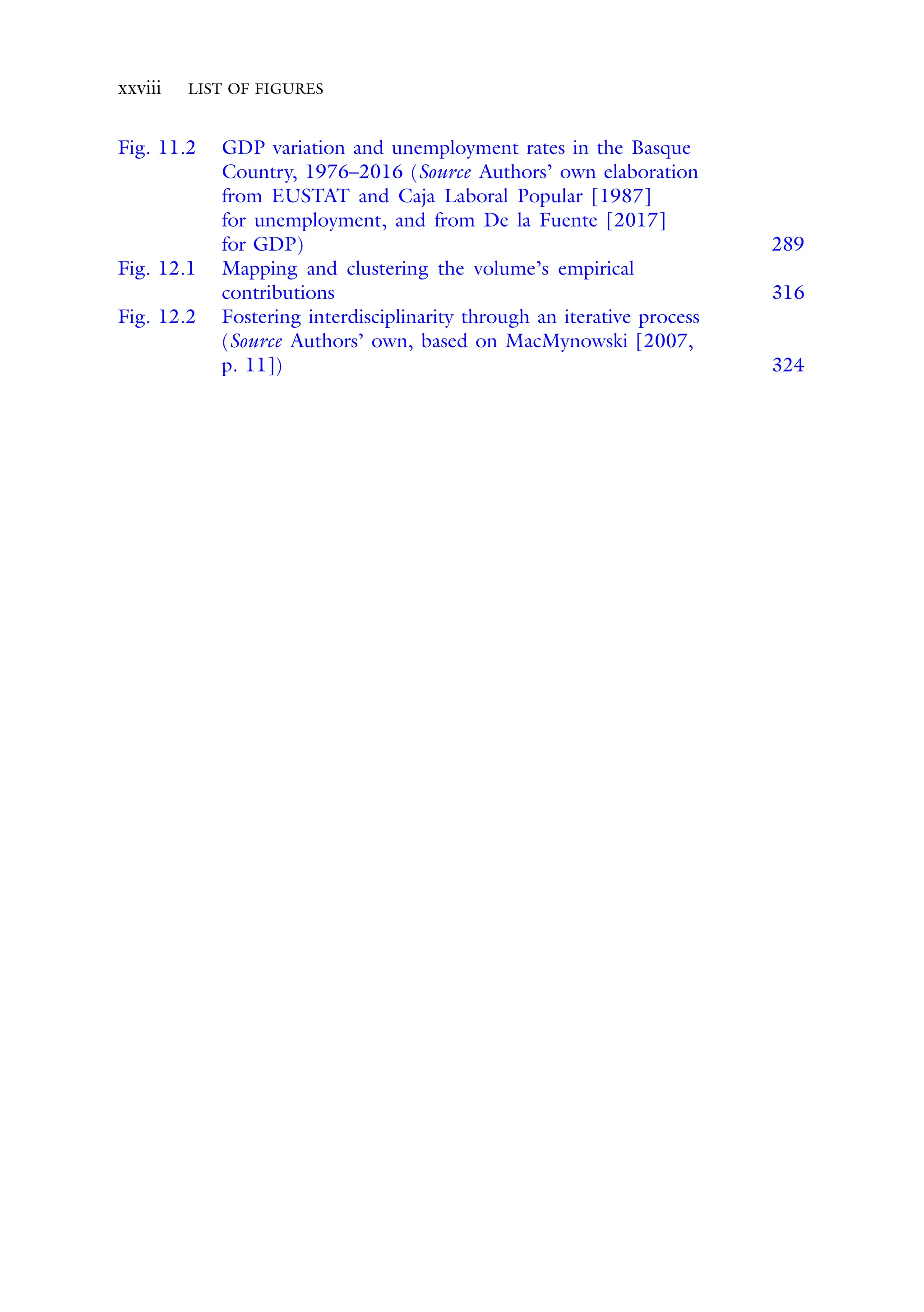 xxviii LIST OF FIGURES
Fig. 11.2 GDP variation and unemployment rates in the Basque
Country, 1976–2016 (Source Authors’ own elaboration
from EUSTAT and Caja Laboral Popular [1987]
for unemployment, and from De la Fuente [2017]
for GDP) 289
Fig. 12.1 Mapping and clustering the volume’s empirical
contributions 316
Fig. 12.2 Fostering interdisciplinarity through an iterative process
(Source Authors’ own, based on MacMynowski [2007,
p. 11]) 324
 