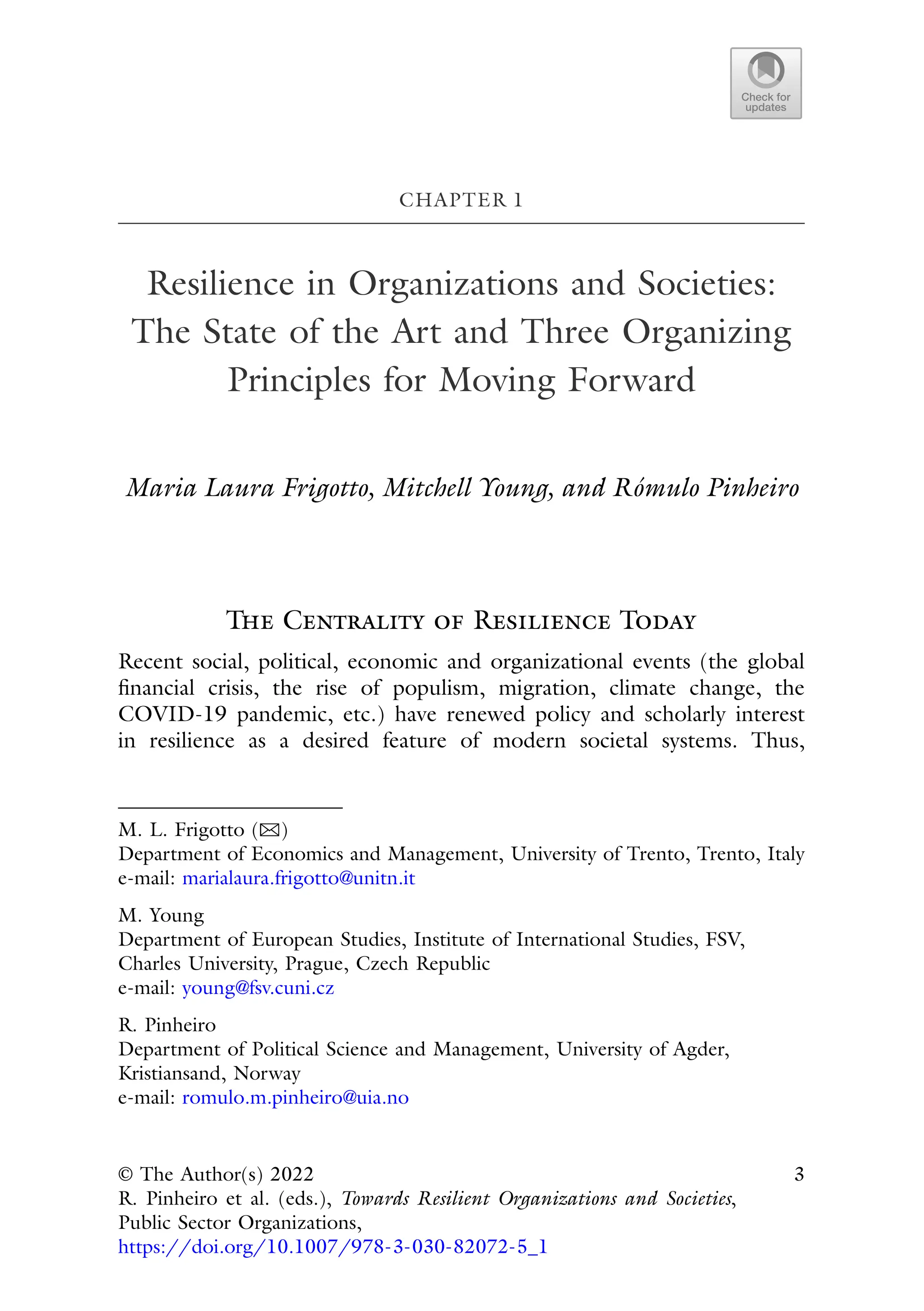 CHAPTER 1
Resilience in Organizations and Societies:
The State of the Art and Three Organizing
Principles for Moving Forward
Maria Laura Frigotto, Mitchell Young, and Rómulo Pinheiro
The Centrality of Resilience Today
Recent social, political, economic and organizational events (the global
financial crisis, the rise of populism, migration, climate change, the
COVID-19 pandemic, etc.) have renewed policy and scholarly interest
in resilience as a desired feature of modern societal systems. Thus,
M. L. Frigotto (B)
Department of Economics and Management, University of Trento, Trento, Italy
e-mail: marialaura.frigotto@unitn.it
M. Young
Department of European Studies, Institute of International Studies, FSV,
Charles University, Prague, Czech Republic
e-mail: young@fsv.cuni.cz
R. Pinheiro
Department of Political Science and Management, University of Agder,
Kristiansand, Norway
e-mail: romulo.m.pinheiro@uia.no
© The Author(s) 2022
R. Pinheiro et al. (eds.), Towards Resilient Organizations and Societies,
Public Sector Organizations,
https://doi.org/10.1007/978-3-030-82072-5_1
3
 