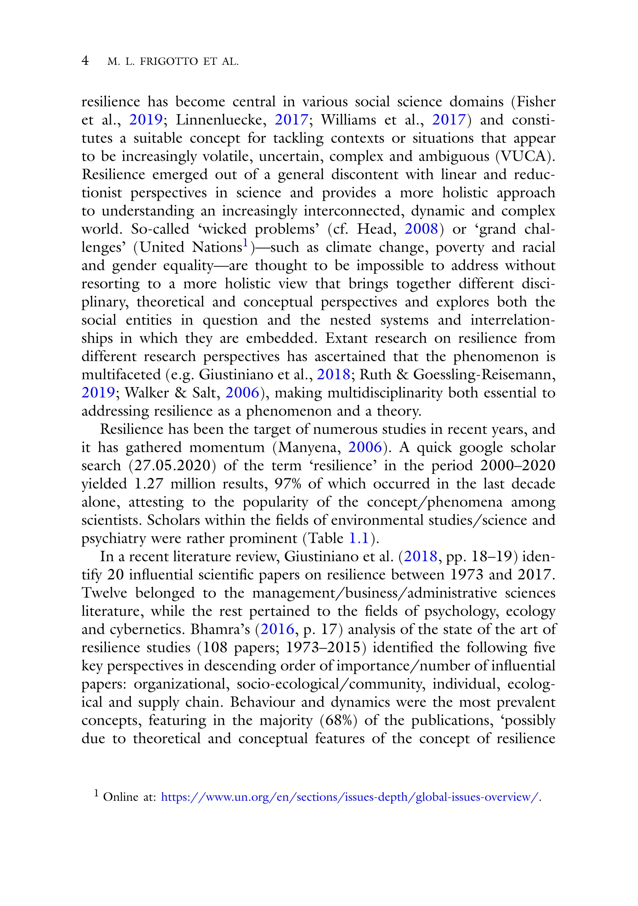 4 M. L. FRIGOTTO ET AL.
resilience has become central in various social science domains (Fisher
et al., 2019; Linnenluecke, 2017; Williams et al., 2017) and consti-
tutes a suitable concept for tackling contexts or situations that appear
to be increasingly volatile, uncertain, complex and ambiguous (VUCA).
Resilience emerged out of a general discontent with linear and reduc-
tionist perspectives in science and provides a more holistic approach
to understanding an increasingly interconnected, dynamic and complex
world. So-called ‘wicked problems’ (cf. Head, 2008) or ‘grand chal-
lenges’ (United Nations1)—such as climate change, poverty and racial
and gender equality—are thought to be impossible to address without
resorting to a more holistic view that brings together different disci-
plinary, theoretical and conceptual perspectives and explores both the
social entities in question and the nested systems and interrelation-
ships in which they are embedded. Extant research on resilience from
different research perspectives has ascertained that the phenomenon is
multifaceted (e.g. Giustiniano et al., 2018; Ruth & Goessling-Reisemann,
2019; Walker & Salt, 2006), making multidisciplinarity both essential to
addressing resilience as a phenomenon and a theory.
Resilience has been the target of numerous studies in recent years, and
it has gathered momentum (Manyena, 2006). A quick google scholar
search (27.05.2020) of the term ‘resilience’ in the period 2000–2020
yielded 1.27 million results, 97% of which occurred in the last decade
alone, attesting to the popularity of the concept/phenomena among
scientists. Scholars within the fields of environmental studies/science and
psychiatry were rather prominent (Table 1.1).
In a recent literature review, Giustiniano et al. (2018, pp. 18–19) iden-
tify 20 influential scientific papers on resilience between 1973 and 2017.
Twelve belonged to the management/business/administrative sciences
literature, while the rest pertained to the fields of psychology, ecology
and cybernetics. Bhamra’s (2016, p. 17) analysis of the state of the art of
resilience studies (108 papers; 1973–2015) identified the following five
key perspectives in descending order of importance/number of influential
papers: organizational, socio-ecological/community, individual, ecolog-
ical and supply chain. Behaviour and dynamics were the most prevalent
concepts, featuring in the majority (68%) of the publications, ‘possibly
due to theoretical and conceptual features of the concept of resilience
1 Online at: https://www.un.org/en/sections/issues-depth/global-issues-overview/.
 