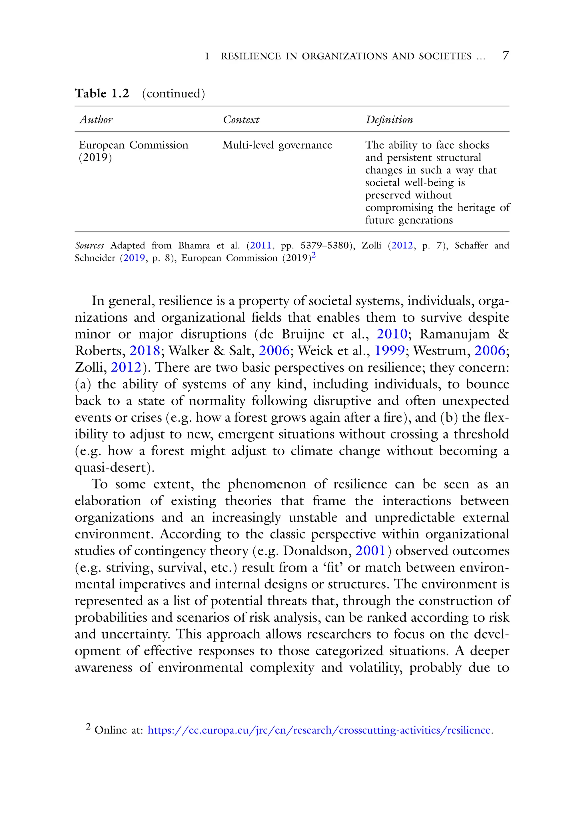 1 RESILIENCE IN ORGANIZATIONS AND SOCIETIES … 7
Table 1.2 (continued)
Author Context Definition
European Commission
(2019)
Multi-level governance The ability to face shocks
and persistent structural
changes in such a way that
societal well-being is
preserved without
compromising the heritage of
future generations
Sources Adapted from Bhamra et al. (2011, pp. 5379–5380), Zolli (2012, p. 7), Schaffer and
Schneider (2019, p. 8), European Commission (2019)2
In general, resilience is a property of societal systems, individuals, orga-
nizations and organizational fields that enables them to survive despite
minor or major disruptions (de Bruijne et al., 2010; Ramanujam &
Roberts, 2018; Walker & Salt, 2006; Weick et al., 1999; Westrum, 2006;
Zolli, 2012). There are two basic perspectives on resilience; they concern:
(a) the ability of systems of any kind, including individuals, to bounce
back to a state of normality following disruptive and often unexpected
events or crises (e.g. how a forest grows again after a fire), and (b) the flex-
ibility to adjust to new, emergent situations without crossing a threshold
(e.g. how a forest might adjust to climate change without becoming a
quasi-desert).
To some extent, the phenomenon of resilience can be seen as an
elaboration of existing theories that frame the interactions between
organizations and an increasingly unstable and unpredictable external
environment. According to the classic perspective within organizational
studies of contingency theory (e.g. Donaldson, 2001) observed outcomes
(e.g. striving, survival, etc.) result from a ‘fit’ or match between environ-
mental imperatives and internal designs or structures. The environment is
represented as a list of potential threats that, through the construction of
probabilities and scenarios of risk analysis, can be ranked according to risk
and uncertainty. This approach allows researchers to focus on the devel-
opment of effective responses to those categorized situations. A deeper
awareness of environmental complexity and volatility, probably due to
2 Online at: https://ec.europa.eu/jrc/en/research/crosscutting-activities/resilience.
 