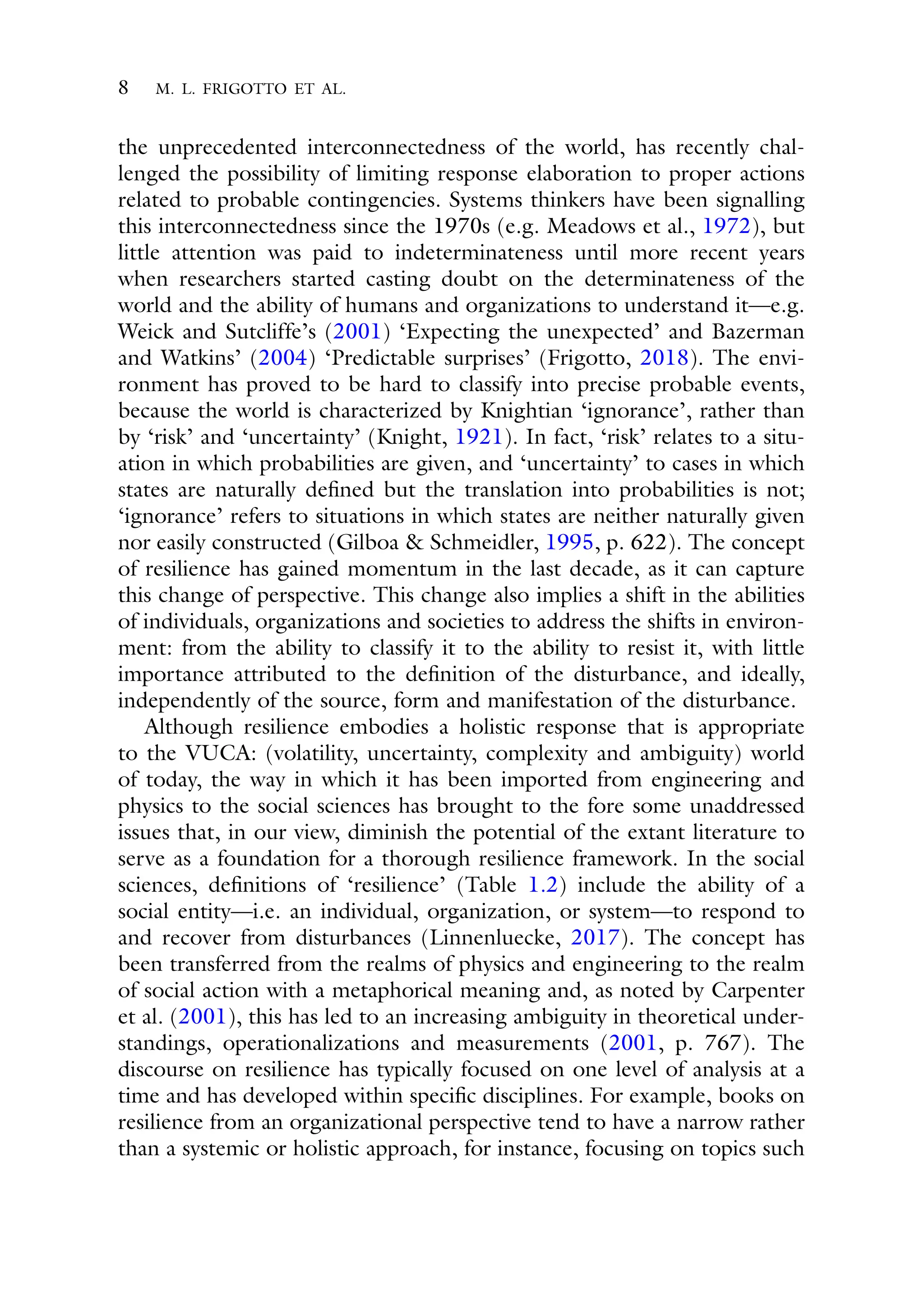 8 M. L. FRIGOTTO ET AL.
the unprecedented interconnectedness of the world, has recently chal-
lenged the possibility of limiting response elaboration to proper actions
related to probable contingencies. Systems thinkers have been signalling
this interconnectedness since the 1970s (e.g. Meadows et al., 1972), but
little attention was paid to indeterminateness until more recent years
when researchers started casting doubt on the determinateness of the
world and the ability of humans and organizations to understand it—e.g.
Weick and Sutcliffe’s (2001) ‘Expecting the unexpected’ and Bazerman
and Watkins’ (2004) ‘Predictable surprises’ (Frigotto, 2018). The envi-
ronment has proved to be hard to classify into precise probable events,
because the world is characterized by Knightian ‘ignorance’, rather than
by ‘risk’ and ‘uncertainty’ (Knight, 1921). In fact, ‘risk’ relates to a situ-
ation in which probabilities are given, and ‘uncertainty’ to cases in which
states are naturally defined but the translation into probabilities is not;
‘ignorance’ refers to situations in which states are neither naturally given
nor easily constructed (Gilboa & Schmeidler, 1995, p. 622). The concept
of resilience has gained momentum in the last decade, as it can capture
this change of perspective. This change also implies a shift in the abilities
of individuals, organizations and societies to address the shifts in environ-
ment: from the ability to classify it to the ability to resist it, with little
importance attributed to the definition of the disturbance, and ideally,
independently of the source, form and manifestation of the disturbance.
Although resilience embodies a holistic response that is appropriate
to the VUCA: (volatility, uncertainty, complexity and ambiguity) world
of today, the way in which it has been imported from engineering and
physics to the social sciences has brought to the fore some unaddressed
issues that, in our view, diminish the potential of the extant literature to
serve as a foundation for a thorough resilience framework. In the social
sciences, definitions of ‘resilience’ (Table 1.2) include the ability of a
social entity—i.e. an individual, organization, or system—to respond to
and recover from disturbances (Linnenluecke, 2017). The concept has
been transferred from the realms of physics and engineering to the realm
of social action with a metaphorical meaning and, as noted by Carpenter
et al. (2001), this has led to an increasing ambiguity in theoretical under-
standings, operationalizations and measurements (2001, p. 767). The
discourse on resilience has typically focused on one level of analysis at a
time and has developed within specific disciplines. For example, books on
resilience from an organizational perspective tend to have a narrow rather
than a systemic or holistic approach, for instance, focusing on topics such
 