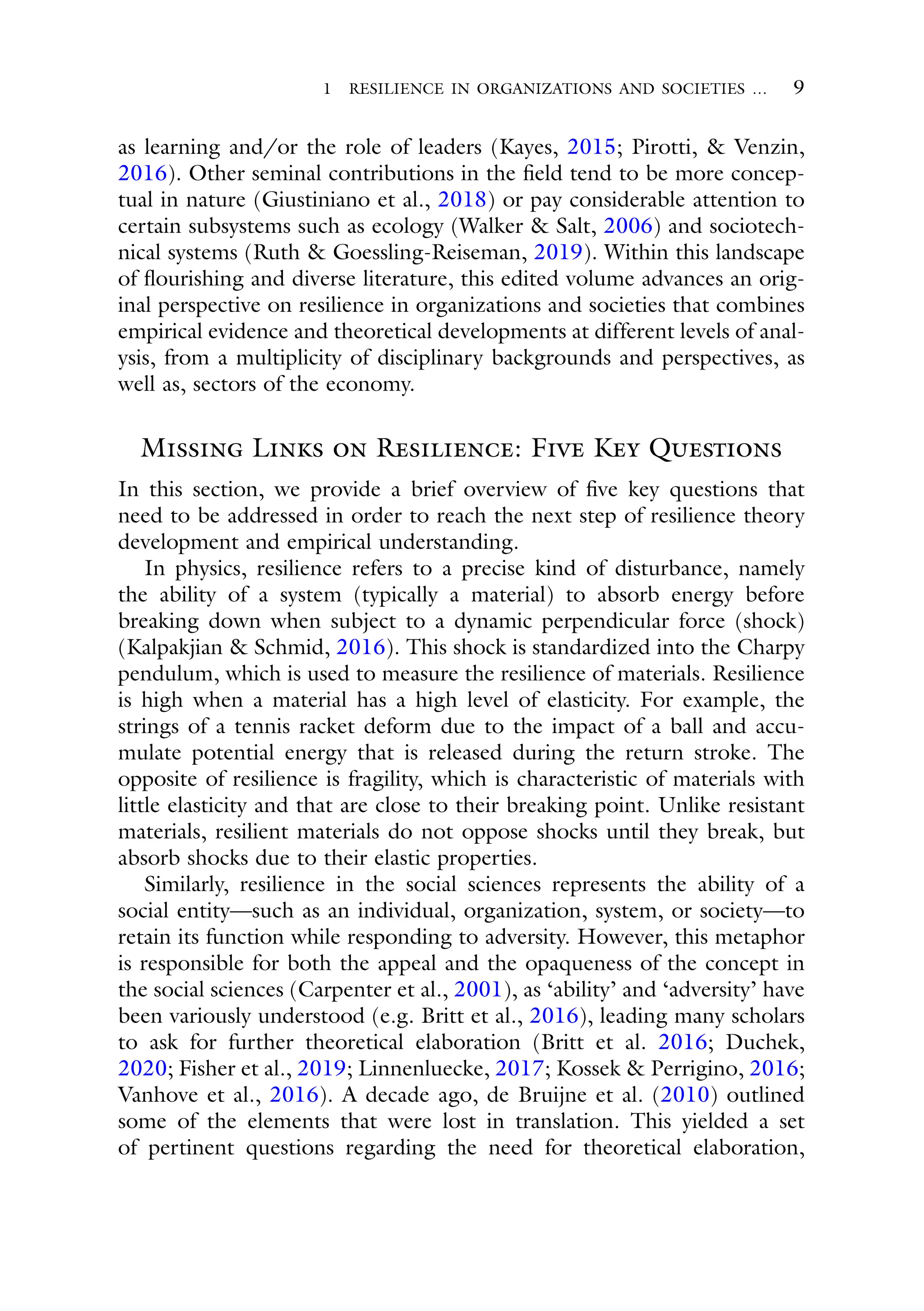 1 RESILIENCE IN ORGANIZATIONS AND SOCIETIES … 9
as learning and/or the role of leaders (Kayes, 2015; Pirotti, & Venzin,
2016). Other seminal contributions in the field tend to be more concep-
tual in nature (Giustiniano et al., 2018) or pay considerable attention to
certain subsystems such as ecology (Walker & Salt, 2006) and sociotech-
nical systems (Ruth & Goessling-Reiseman, 2019). Within this landscape
of flourishing and diverse literature, this edited volume advances an orig-
inal perspective on resilience in organizations and societies that combines
empirical evidence and theoretical developments at different levels of anal-
ysis, from a multiplicity of disciplinary backgrounds and perspectives, as
well as, sectors of the economy.
Missing Links on Resilience: Five Key Questions
In this section, we provide a brief overview of five key questions that
need to be addressed in order to reach the next step of resilience theory
development and empirical understanding.
In physics, resilience refers to a precise kind of disturbance, namely
the ability of a system (typically a material) to absorb energy before
breaking down when subject to a dynamic perpendicular force (shock)
(Kalpakjian & Schmid, 2016). This shock is standardized into the Charpy
pendulum, which is used to measure the resilience of materials. Resilience
is high when a material has a high level of elasticity. For example, the
strings of a tennis racket deform due to the impact of a ball and accu-
mulate potential energy that is released during the return stroke. The
opposite of resilience is fragility, which is characteristic of materials with
little elasticity and that are close to their breaking point. Unlike resistant
materials, resilient materials do not oppose shocks until they break, but
absorb shocks due to their elastic properties.
Similarly, resilience in the social sciences represents the ability of a
social entity—such as an individual, organization, system, or society—to
retain its function while responding to adversity. However, this metaphor
is responsible for both the appeal and the opaqueness of the concept in
the social sciences (Carpenter et al., 2001), as ‘ability’ and ‘adversity’ have
been variously understood (e.g. Britt et al., 2016), leading many scholars
to ask for further theoretical elaboration (Britt et al. 2016; Duchek,
2020; Fisher et al., 2019; Linnenluecke, 2017; Kossek & Perrigino, 2016;
Vanhove et al., 2016). A decade ago, de Bruijne et al. (2010) outlined
some of the elements that were lost in translation. This yielded a set
of pertinent questions regarding the need for theoretical elaboration,
 