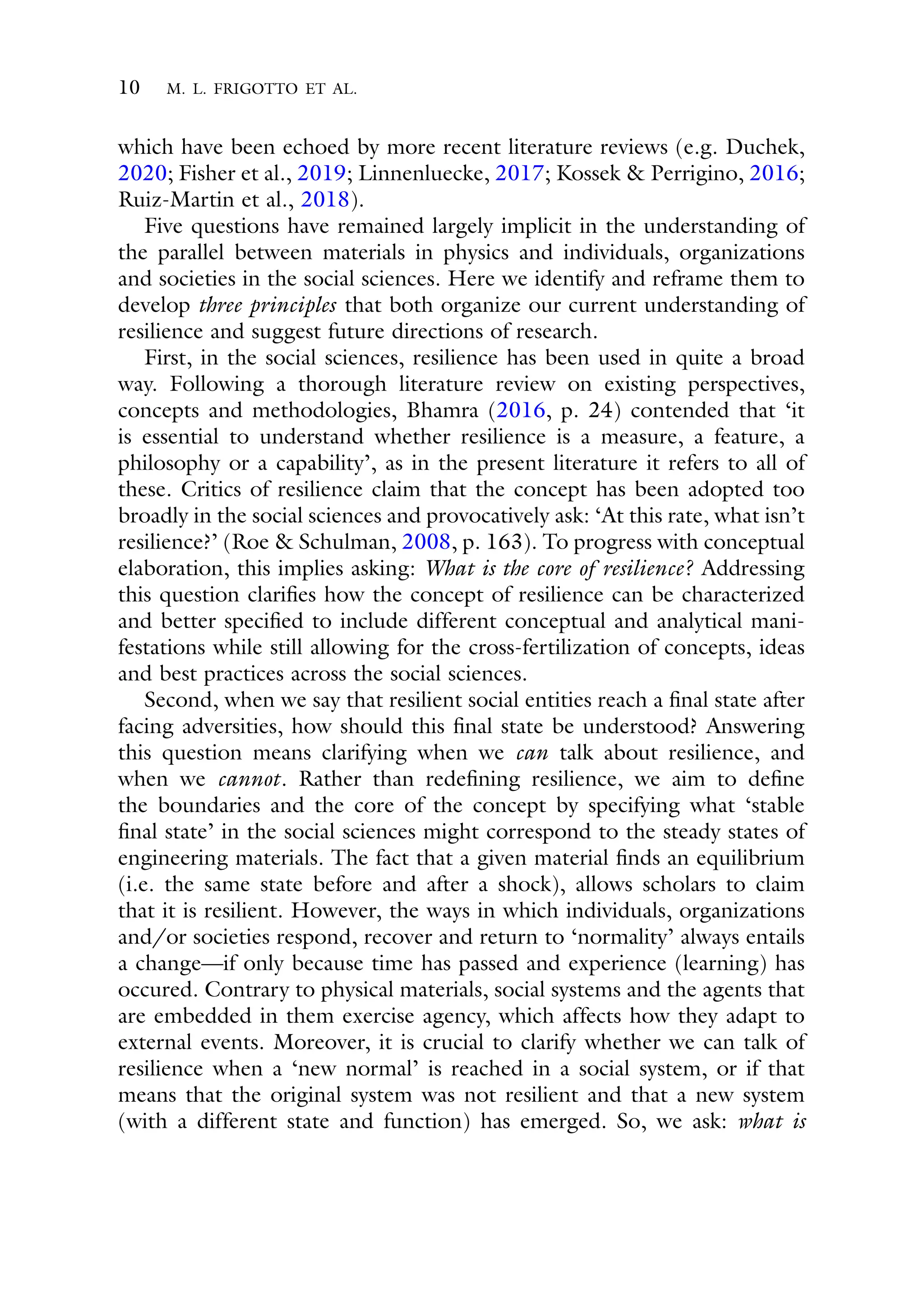10 M. L. FRIGOTTO ET AL.
which have been echoed by more recent literature reviews (e.g. Duchek,
2020; Fisher et al., 2019; Linnenluecke, 2017; Kossek & Perrigino, 2016;
Ruiz-Martin et al., 2018).
Five questions have remained largely implicit in the understanding of
the parallel between materials in physics and individuals, organizations
and societies in the social sciences. Here we identify and reframe them to
develop three principles that both organize our current understanding of
resilience and suggest future directions of research.
First, in the social sciences, resilience has been used in quite a broad
way. Following a thorough literature review on existing perspectives,
concepts and methodologies, Bhamra (2016, p. 24) contended that ‘it
is essential to understand whether resilience is a measure, a feature, a
philosophy or a capability’, as in the present literature it refers to all of
these. Critics of resilience claim that the concept has been adopted too
broadly in the social sciences and provocatively ask: ‘At this rate, what isn’t
resilience?’ (Roe & Schulman, 2008, p. 163). To progress with conceptual
elaboration, this implies asking: What is the core of resilience? Addressing
this question clarifies how the concept of resilience can be characterized
and better specified to include different conceptual and analytical mani-
festations while still allowing for the cross-fertilization of concepts, ideas
and best practices across the social sciences.
Second, when we say that resilient social entities reach a final state after
facing adversities, how should this final state be understood? Answering
this question means clarifying when we can talk about resilience, and
when we cannot. Rather than redefining resilience, we aim to define
the boundaries and the core of the concept by specifying what ‘stable
final state’ in the social sciences might correspond to the steady states of
engineering materials. The fact that a given material finds an equilibrium
(i.e. the same state before and after a shock), allows scholars to claim
that it is resilient. However, the ways in which individuals, organizations
and/or societies respond, recover and return to ‘normality’ always entails
a change—if only because time has passed and experience (learning) has
occured. Contrary to physical materials, social systems and the agents that
are embedded in them exercise agency, which affects how they adapt to
external events. Moreover, it is crucial to clarify whether we can talk of
resilience when a ‘new normal’ is reached in a social system, or if that
means that the original system was not resilient and that a new system
(with a different state and function) has emerged. So, we ask: what is
 