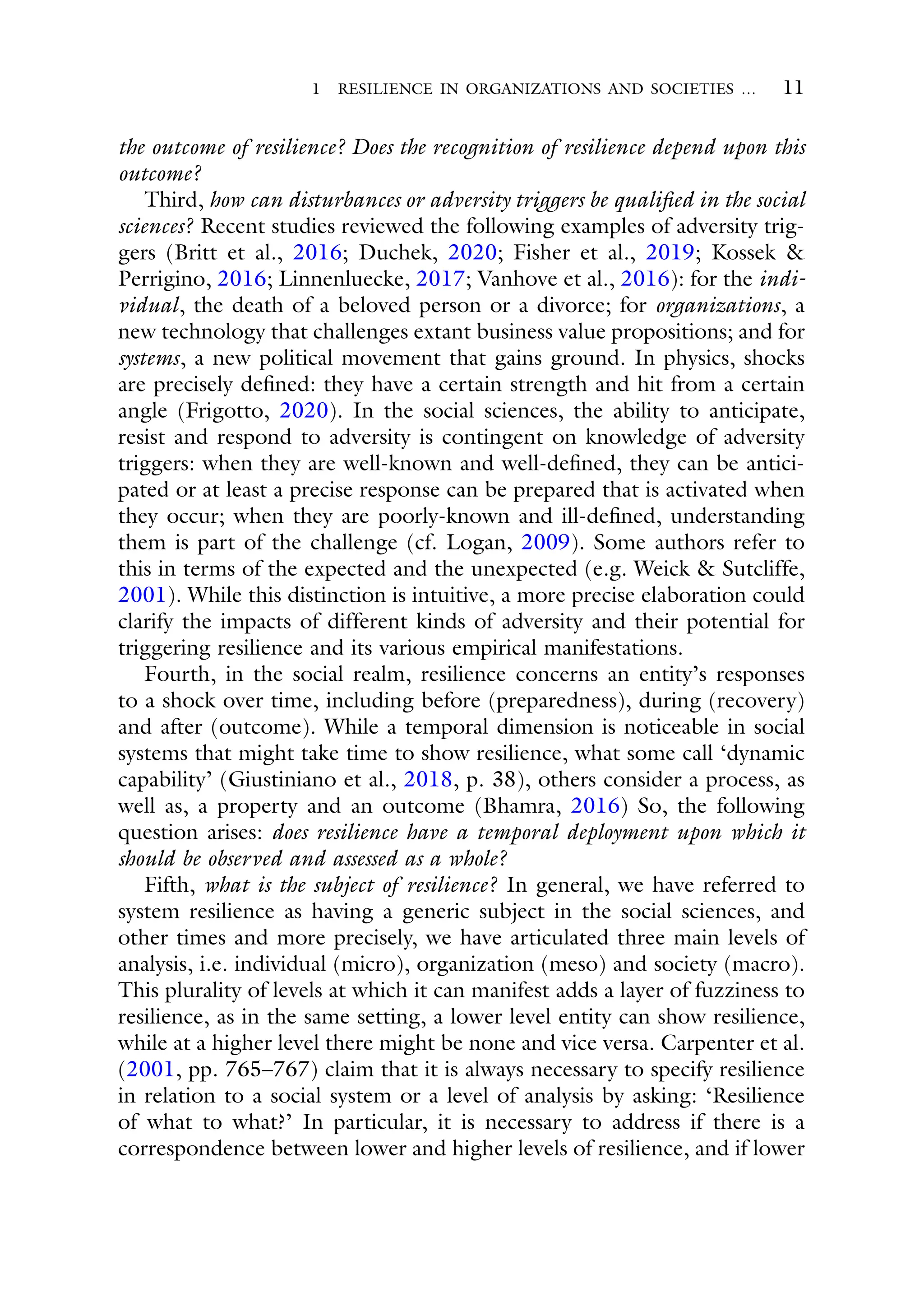 1 RESILIENCE IN ORGANIZATIONS AND SOCIETIES … 11
the outcome of resilience? Does the recognition of resilience depend upon this
outcome?
Third, how can disturbances or adversity triggers be qualified in the social
sciences? Recent studies reviewed the following examples of adversity trig-
gers (Britt et al., 2016; Duchek, 2020; Fisher et al., 2019; Kossek &
Perrigino, 2016; Linnenluecke, 2017; Vanhove et al., 2016): for the indi-
vidual, the death of a beloved person or a divorce; for organizations, a
new technology that challenges extant business value propositions; and for
systems, a new political movement that gains ground. In physics, shocks
are precisely defined: they have a certain strength and hit from a certain
angle (Frigotto, 2020). In the social sciences, the ability to anticipate,
resist and respond to adversity is contingent on knowledge of adversity
triggers: when they are well-known and well-defined, they can be antici-
pated or at least a precise response can be prepared that is activated when
they occur; when they are poorly-known and ill-defined, understanding
them is part of the challenge (cf. Logan, 2009). Some authors refer to
this in terms of the expected and the unexpected (e.g. Weick & Sutcliffe,
2001). While this distinction is intuitive, a more precise elaboration could
clarify the impacts of different kinds of adversity and their potential for
triggering resilience and its various empirical manifestations.
Fourth, in the social realm, resilience concerns an entity’s responses
to a shock over time, including before (preparedness), during (recovery)
and after (outcome). While a temporal dimension is noticeable in social
systems that might take time to show resilience, what some call ‘dynamic
capability’ (Giustiniano et al., 2018, p. 38), others consider a process, as
well as, a property and an outcome (Bhamra, 2016) So, the following
question arises: does resilience have a temporal deployment upon which it
should be observed and assessed as a whole?
Fifth, what is the subject of resilience? In general, we have referred to
system resilience as having a generic subject in the social sciences, and
other times and more precisely, we have articulated three main levels of
analysis, i.e. individual (micro), organization (meso) and society (macro).
This plurality of levels at which it can manifest adds a layer of fuzziness to
resilience, as in the same setting, a lower level entity can show resilience,
while at a higher level there might be none and vice versa. Carpenter et al.
(2001, pp. 765–767) claim that it is always necessary to specify resilience
in relation to a social system or a level of analysis by asking: ‘Resilience
of what to what?’ In particular, it is necessary to address if there is a
correspondence between lower and higher levels of resilience, and if lower
 