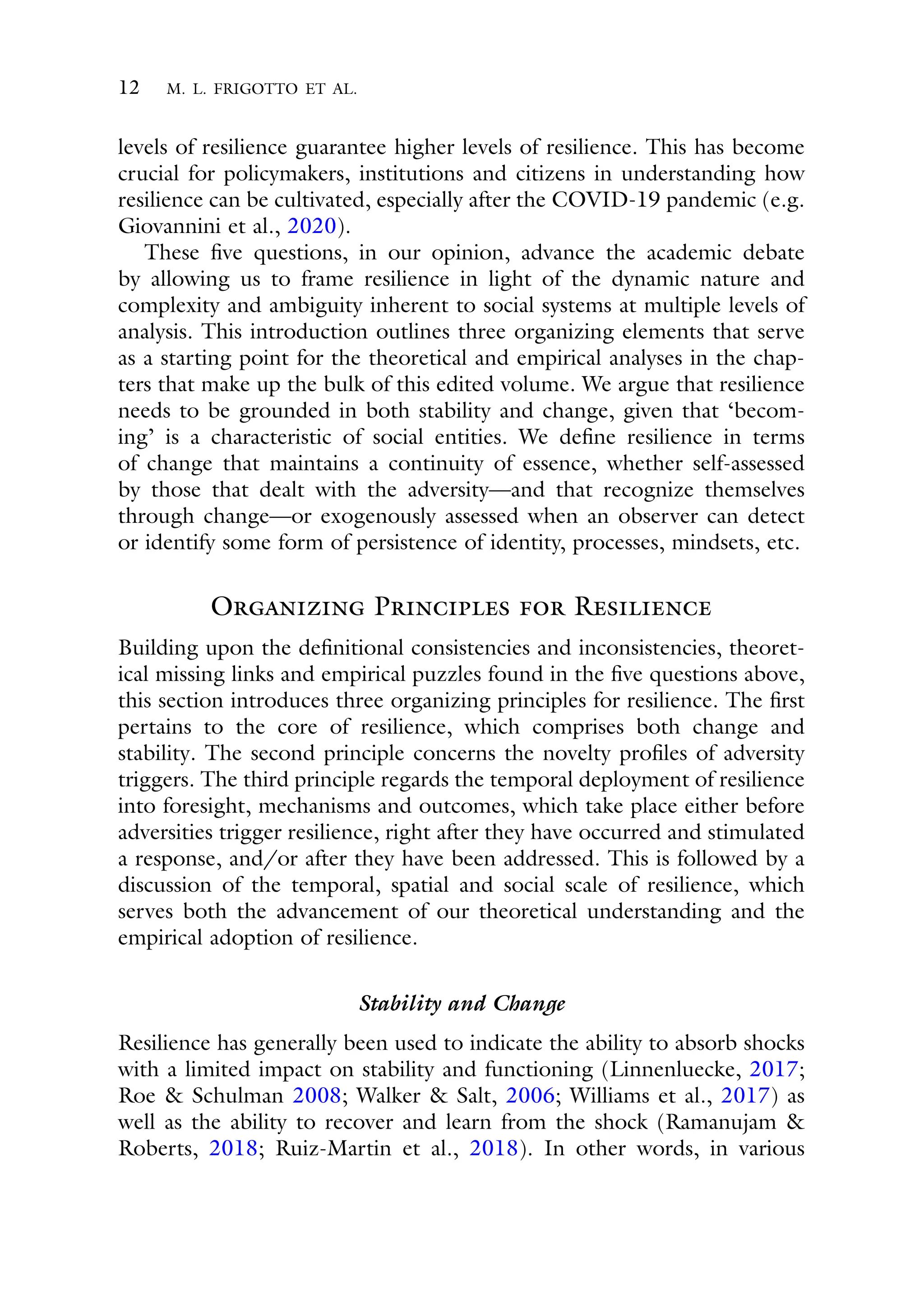 12 M. L. FRIGOTTO ET AL.
levels of resilience guarantee higher levels of resilience. This has become
crucial for policymakers, institutions and citizens in understanding how
resilience can be cultivated, especially after the COVID-19 pandemic (e.g.
Giovannini et al., 2020).
These five questions, in our opinion, advance the academic debate
by allowing us to frame resilience in light of the dynamic nature and
complexity and ambiguity inherent to social systems at multiple levels of
analysis. This introduction outlines three organizing elements that serve
as a starting point for the theoretical and empirical analyses in the chap-
ters that make up the bulk of this edited volume. We argue that resilience
needs to be grounded in both stability and change, given that ‘becom-
ing’ is a characteristic of social entities. We define resilience in terms
of change that maintains a continuity of essence, whether self-assessed
by those that dealt with the adversity—and that recognize themselves
through change—or exogenously assessed when an observer can detect
or identify some form of persistence of identity, processes, mindsets, etc.
Organizing Principles for Resilience
Building upon the definitional consistencies and inconsistencies, theoret-
ical missing links and empirical puzzles found in the five questions above,
this section introduces three organizing principles for resilience. The first
pertains to the core of resilience, which comprises both change and
stability. The second principle concerns the novelty profiles of adversity
triggers. The third principle regards the temporal deployment of resilience
into foresight, mechanisms and outcomes, which take place either before
adversities trigger resilience, right after they have occurred and stimulated
a response, and/or after they have been addressed. This is followed by a
discussion of the temporal, spatial and social scale of resilience, which
serves both the advancement of our theoretical understanding and the
empirical adoption of resilience.
Stability and Change
Resilience has generally been used to indicate the ability to absorb shocks
with a limited impact on stability and functioning (Linnenluecke, 2017;
Roe & Schulman 2008; Walker & Salt, 2006; Williams et al., 2017) as
well as the ability to recover and learn from the shock (Ramanujam &
Roberts, 2018; Ruiz-Martin et al., 2018). In other words, in various
 
