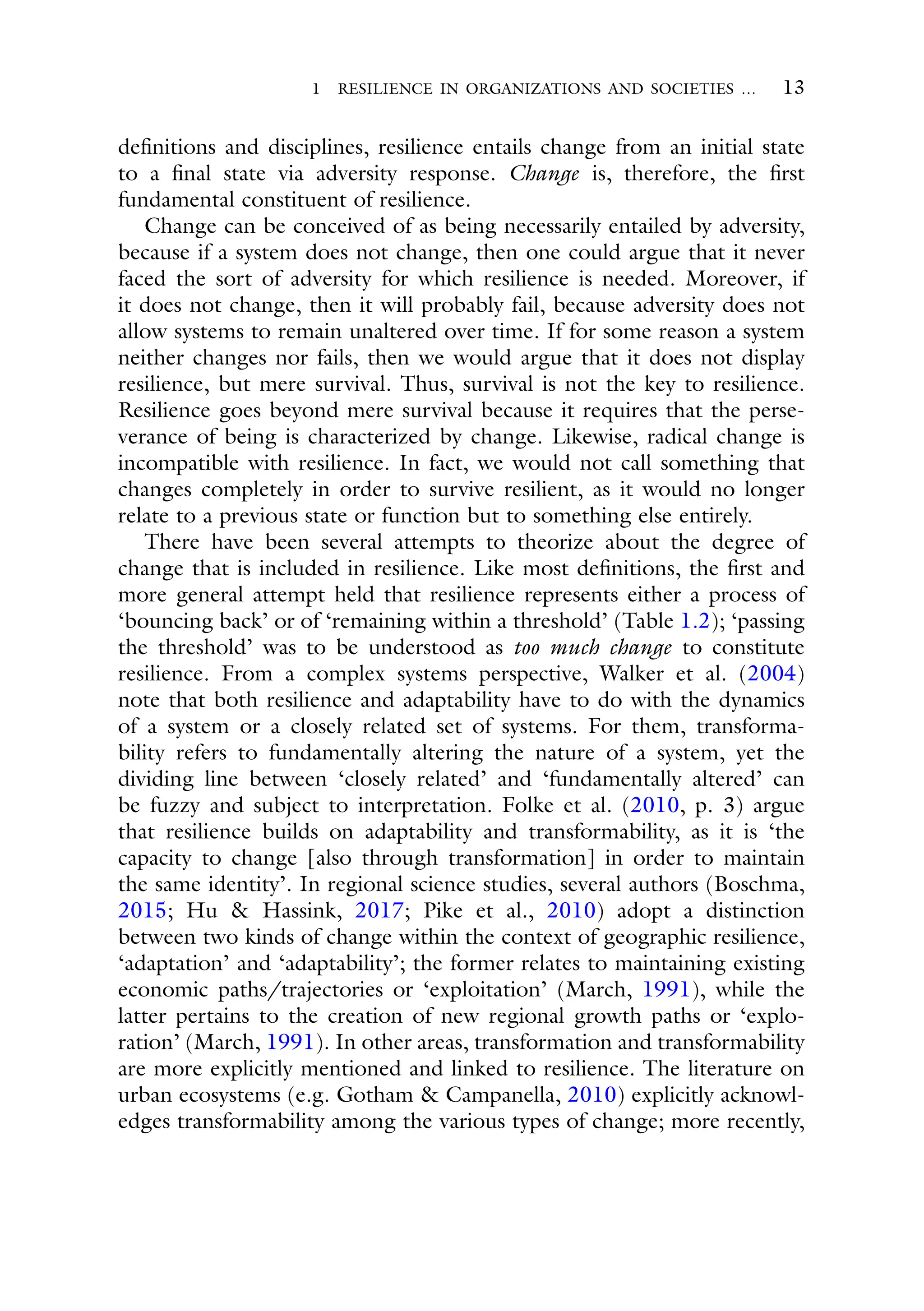 1 RESILIENCE IN ORGANIZATIONS AND SOCIETIES … 13
definitions and disciplines, resilience entails change from an initial state
to a final state via adversity response. Change is, therefore, the first
fundamental constituent of resilience.
Change can be conceived of as being necessarily entailed by adversity,
because if a system does not change, then one could argue that it never
faced the sort of adversity for which resilience is needed. Moreover, if
it does not change, then it will probably fail, because adversity does not
allow systems to remain unaltered over time. If for some reason a system
neither changes nor fails, then we would argue that it does not display
resilience, but mere survival. Thus, survival is not the key to resilience.
Resilience goes beyond mere survival because it requires that the perse-
verance of being is characterized by change. Likewise, radical change is
incompatible with resilience. In fact, we would not call something that
changes completely in order to survive resilient, as it would no longer
relate to a previous state or function but to something else entirely.
There have been several attempts to theorize about the degree of
change that is included in resilience. Like most definitions, the first and
more general attempt held that resilience represents either a process of
‘bouncing back’ or of ‘remaining within a threshold’ (Table 1.2); ‘passing
the threshold’ was to be understood as too much change to constitute
resilience. From a complex systems perspective, Walker et al. (2004)
note that both resilience and adaptability have to do with the dynamics
of a system or a closely related set of systems. For them, transforma-
bility refers to fundamentally altering the nature of a system, yet the
dividing line between ‘closely related’ and ‘fundamentally altered’ can
be fuzzy and subject to interpretation. Folke et al. (2010, p. 3) argue
that resilience builds on adaptability and transformability, as it is ‘the
capacity to change [also through transformation] in order to maintain
the same identity’. In regional science studies, several authors (Boschma,
2015; Hu & Hassink, 2017; Pike et al., 2010) adopt a distinction
between two kinds of change within the context of geographic resilience,
‘adaptation’ and ‘adaptability’; the former relates to maintaining existing
economic paths/trajectories or ‘exploitation’ (March, 1991), while the
latter pertains to the creation of new regional growth paths or ‘explo-
ration’ (March, 1991). In other areas, transformation and transformability
are more explicitly mentioned and linked to resilience. The literature on
urban ecosystems (e.g. Gotham & Campanella, 2010) explicitly acknowl-
edges transformability among the various types of change; more recently,
 