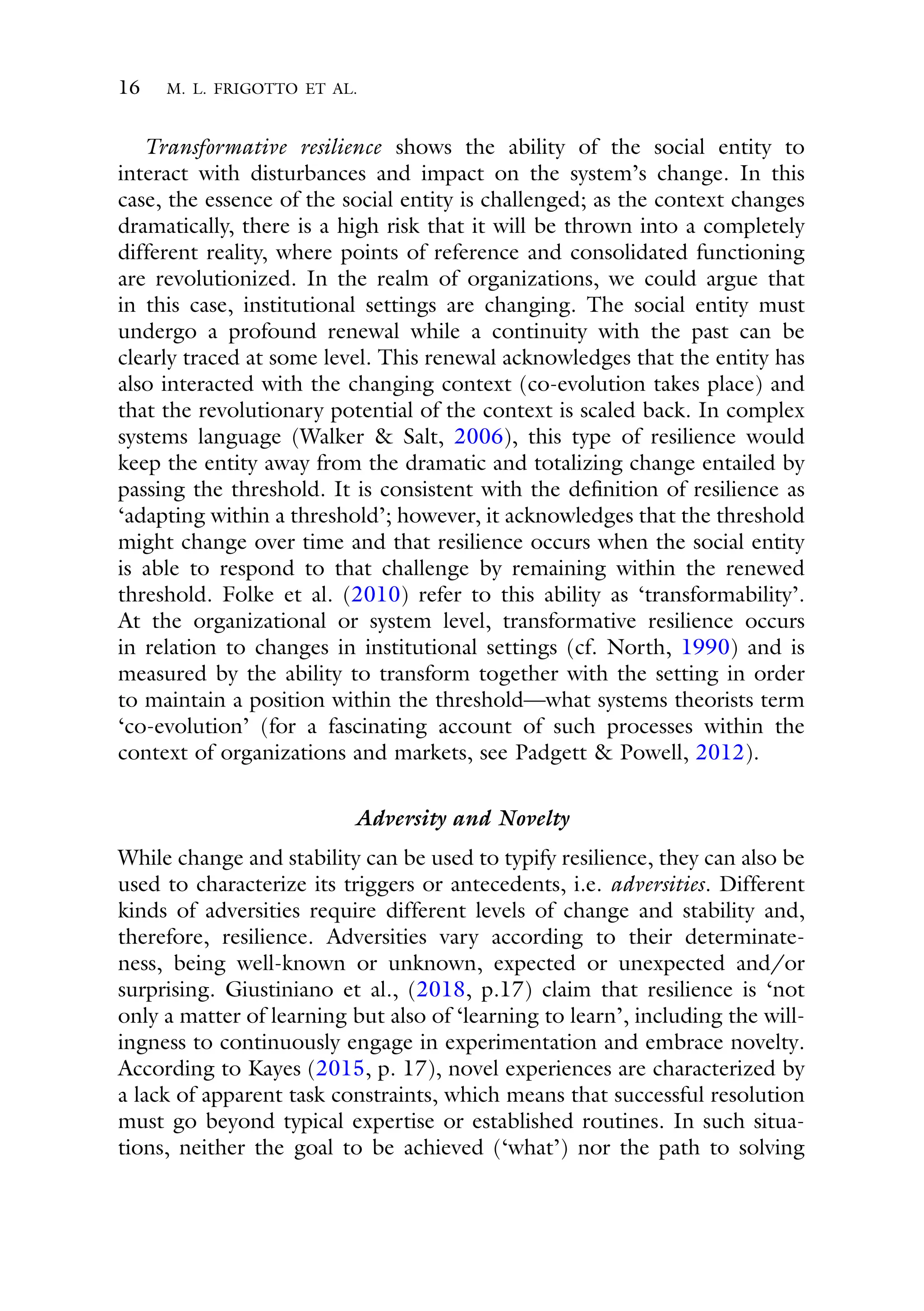 16 M. L. FRIGOTTO ET AL.
Transformative resilience shows the ability of the social entity to
interact with disturbances and impact on the system’s change. In this
case, the essence of the social entity is challenged; as the context changes
dramatically, there is a high risk that it will be thrown into a completely
different reality, where points of reference and consolidated functioning
are revolutionized. In the realm of organizations, we could argue that
in this case, institutional settings are changing. The social entity must
undergo a profound renewal while a continuity with the past can be
clearly traced at some level. This renewal acknowledges that the entity has
also interacted with the changing context (co-evolution takes place) and
that the revolutionary potential of the context is scaled back. In complex
systems language (Walker & Salt, 2006), this type of resilience would
keep the entity away from the dramatic and totalizing change entailed by
passing the threshold. It is consistent with the definition of resilience as
‘adapting within a threshold’; however, it acknowledges that the threshold
might change over time and that resilience occurs when the social entity
is able to respond to that challenge by remaining within the renewed
threshold. Folke et al. (2010) refer to this ability as ‘transformability’.
At the organizational or system level, transformative resilience occurs
in relation to changes in institutional settings (cf. North, 1990) and is
measured by the ability to transform together with the setting in order
to maintain a position within the threshold—what systems theorists term
‘co-evolution’ (for a fascinating account of such processes within the
context of organizations and markets, see Padgett & Powell, 2012).
Adversity and Novelty
While change and stability can be used to typify resilience, they can also be
used to characterize its triggers or antecedents, i.e. adversities. Different
kinds of adversities require different levels of change and stability and,
therefore, resilience. Adversities vary according to their determinate-
ness, being well-known or unknown, expected or unexpected and/or
surprising. Giustiniano et al., (2018, p.17) claim that resilience is ‘not
only a matter of learning but also of ‘learning to learn’, including the will-
ingness to continuously engage in experimentation and embrace novelty.
According to Kayes (2015, p. 17), novel experiences are characterized by
a lack of apparent task constraints, which means that successful resolution
must go beyond typical expertise or established routines. In such situa-
tions, neither the goal to be achieved (‘what’) nor the path to solving
 