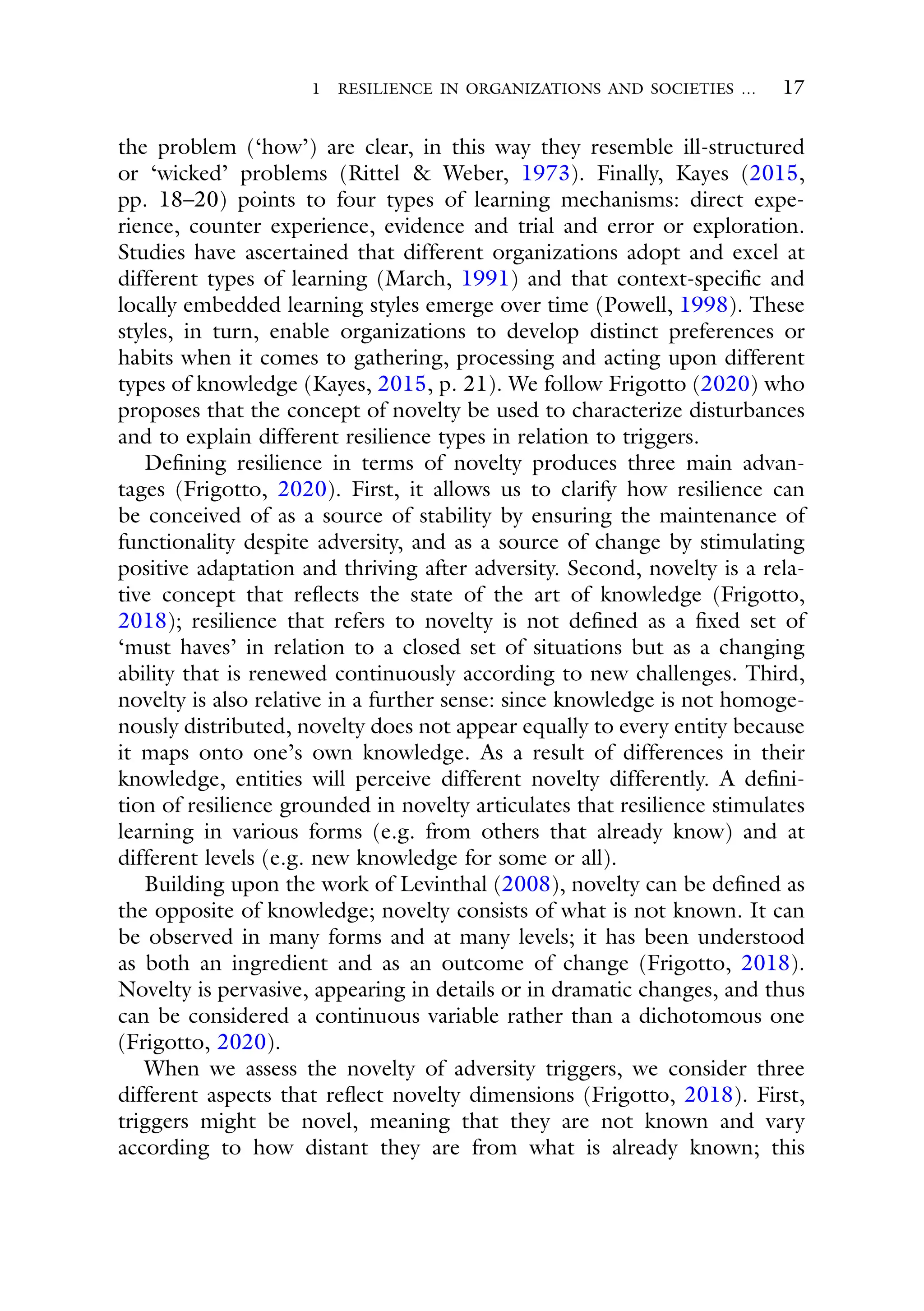 1 RESILIENCE IN ORGANIZATIONS AND SOCIETIES … 17
the problem (‘how’) are clear, in this way they resemble ill-structured
or ‘wicked’ problems (Rittel & Weber, 1973). Finally, Kayes (2015,
pp. 18–20) points to four types of learning mechanisms: direct expe-
rience, counter experience, evidence and trial and error or exploration.
Studies have ascertained that different organizations adopt and excel at
different types of learning (March, 1991) and that context-specific and
locally embedded learning styles emerge over time (Powell, 1998). These
styles, in turn, enable organizations to develop distinct preferences or
habits when it comes to gathering, processing and acting upon different
types of knowledge (Kayes, 2015, p. 21). We follow Frigotto (2020) who
proposes that the concept of novelty be used to characterize disturbances
and to explain different resilience types in relation to triggers.
Defining resilience in terms of novelty produces three main advan-
tages (Frigotto, 2020). First, it allows us to clarify how resilience can
be conceived of as a source of stability by ensuring the maintenance of
functionality despite adversity, and as a source of change by stimulating
positive adaptation and thriving after adversity. Second, novelty is a rela-
tive concept that reflects the state of the art of knowledge (Frigotto,
2018); resilience that refers to novelty is not defined as a fixed set of
‘must haves’ in relation to a closed set of situations but as a changing
ability that is renewed continuously according to new challenges. Third,
novelty is also relative in a further sense: since knowledge is not homoge-
nously distributed, novelty does not appear equally to every entity because
it maps onto one’s own knowledge. As a result of differences in their
knowledge, entities will perceive different novelty differently. A defini-
tion of resilience grounded in novelty articulates that resilience stimulates
learning in various forms (e.g. from others that already know) and at
different levels (e.g. new knowledge for some or all).
Building upon the work of Levinthal (2008), novelty can be defined as
the opposite of knowledge; novelty consists of what is not known. It can
be observed in many forms and at many levels; it has been understood
as both an ingredient and as an outcome of change (Frigotto, 2018).
Novelty is pervasive, appearing in details or in dramatic changes, and thus
can be considered a continuous variable rather than a dichotomous one
(Frigotto, 2020).
When we assess the novelty of adversity triggers, we consider three
different aspects that reflect novelty dimensions (Frigotto, 2018). First,
triggers might be novel, meaning that they are not known and vary
according to how distant they are from what is already known; this
 
