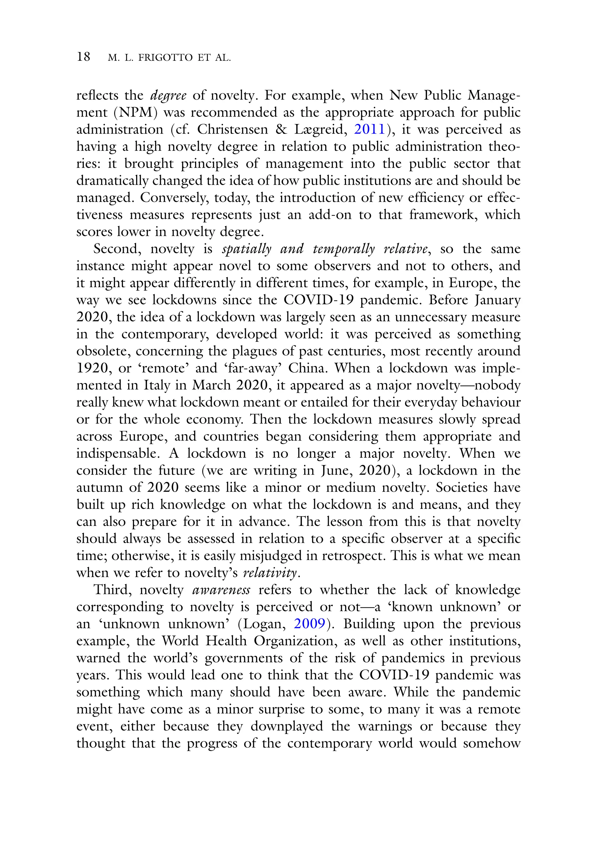 18 M. L. FRIGOTTO ET AL.
reflects the degree of novelty. For example, when New Public Manage-
ment (NPM) was recommended as the appropriate approach for public
administration (cf. Christensen & Lægreid, 2011), it was perceived as
having a high novelty degree in relation to public administration theo-
ries: it brought principles of management into the public sector that
dramatically changed the idea of how public institutions are and should be
managed. Conversely, today, the introduction of new efficiency or effec-
tiveness measures represents just an add-on to that framework, which
scores lower in novelty degree.
Second, novelty is spatially and temporally relative, so the same
instance might appear novel to some observers and not to others, and
it might appear differently in different times, for example, in Europe, the
way we see lockdowns since the COVID-19 pandemic. Before January
2020, the idea of a lockdown was largely seen as an unnecessary measure
in the contemporary, developed world: it was perceived as something
obsolete, concerning the plagues of past centuries, most recently around
1920, or ‘remote’ and ‘far-away’ China. When a lockdown was imple-
mented in Italy in March 2020, it appeared as a major novelty—nobody
really knew what lockdown meant or entailed for their everyday behaviour
or for the whole economy. Then the lockdown measures slowly spread
across Europe, and countries began considering them appropriate and
indispensable. A lockdown is no longer a major novelty. When we
consider the future (we are writing in June, 2020), a lockdown in the
autumn of 2020 seems like a minor or medium novelty. Societies have
built up rich knowledge on what the lockdown is and means, and they
can also prepare for it in advance. The lesson from this is that novelty
should always be assessed in relation to a specific observer at a specific
time; otherwise, it is easily misjudged in retrospect. This is what we mean
when we refer to novelty’s relativity.
Third, novelty awareness refers to whether the lack of knowledge
corresponding to novelty is perceived or not—a ‘known unknown’ or
an ‘unknown unknown’ (Logan, 2009). Building upon the previous
example, the World Health Organization, as well as other institutions,
warned the world’s governments of the risk of pandemics in previous
years. This would lead one to think that the COVID-19 pandemic was
something which many should have been aware. While the pandemic
might have come as a minor surprise to some, to many it was a remote
event, either because they downplayed the warnings or because they
thought that the progress of the contemporary world would somehow
 