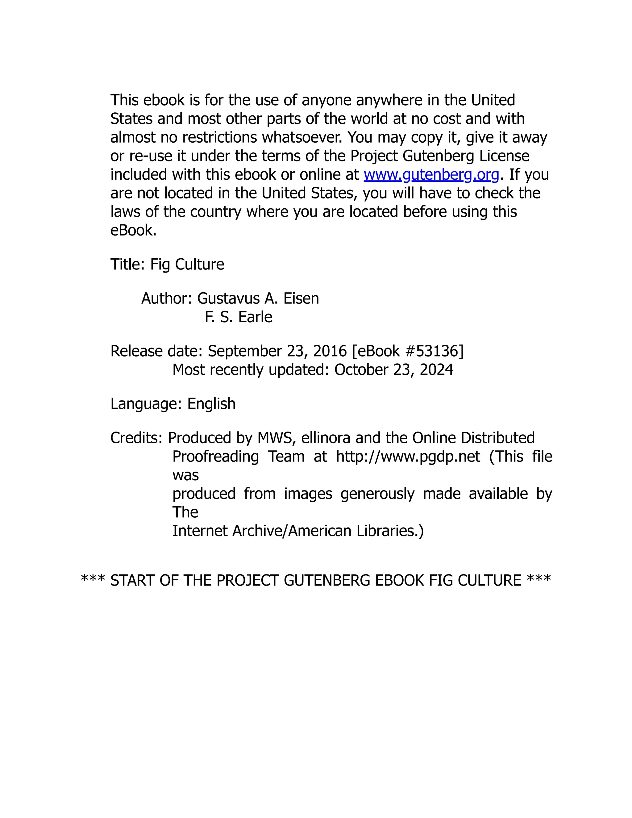 This ebook is for the use of anyone anywhere in the United
States and most other parts of the world at no cost and with
almost no restrictions whatsoever. You may copy it, give it away
or re-use it under the terms of the Project Gutenberg License
included with this ebook or online at www.gutenberg.org. If you
are not located in the United States, you will have to check the
laws of the country where you are located before using this
eBook.
Title: Fig Culture
Author: Gustavus A. Eisen
F. S. Earle
Release date: September 23, 2016 [eBook #53136]
Most recently updated: October 23, 2024
Language: English
Credits: Produced by MWS, ellinora and the Online Distributed
Proofreading Team at http://www.pgdp.net (This file
was
produced from images generously made available by
The
Internet Archive/American Libraries.)
*** START OF THE PROJECT GUTENBERG EBOOK FIG CULTURE ***
 