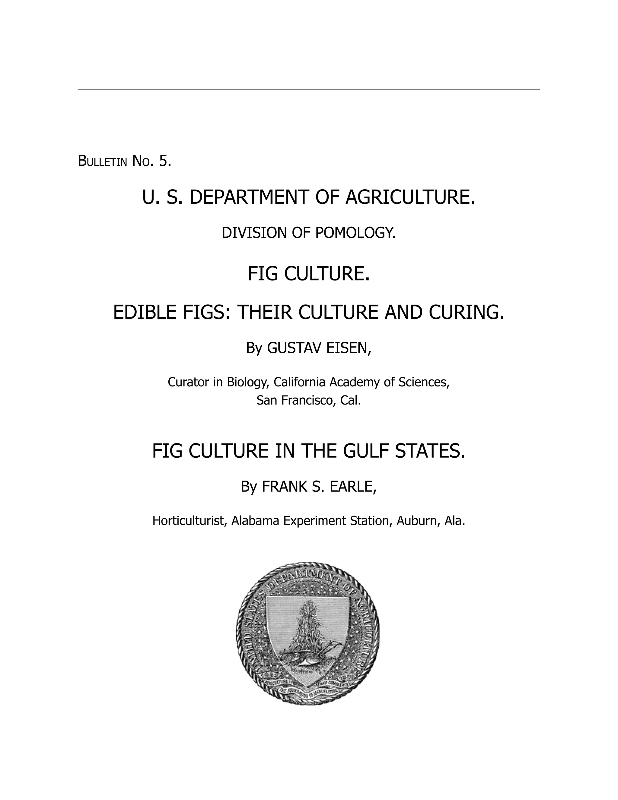 Bulletin No. 5.
U. S. DEPARTMENT OF AGRICULTURE.
DIVISION OF POMOLOGY.
FIG CULTURE.
EDIBLE FIGS: THEIR CULTURE AND CURING.
By GUSTAV EISEN,
Curator in Biology, California Academy of Sciences,
San Francisco, Cal.
FIG CULTURE IN THE GULF STATES.
By FRANK S. EARLE,
Horticulturist, Alabama Experiment Station, Auburn, Ala.
 