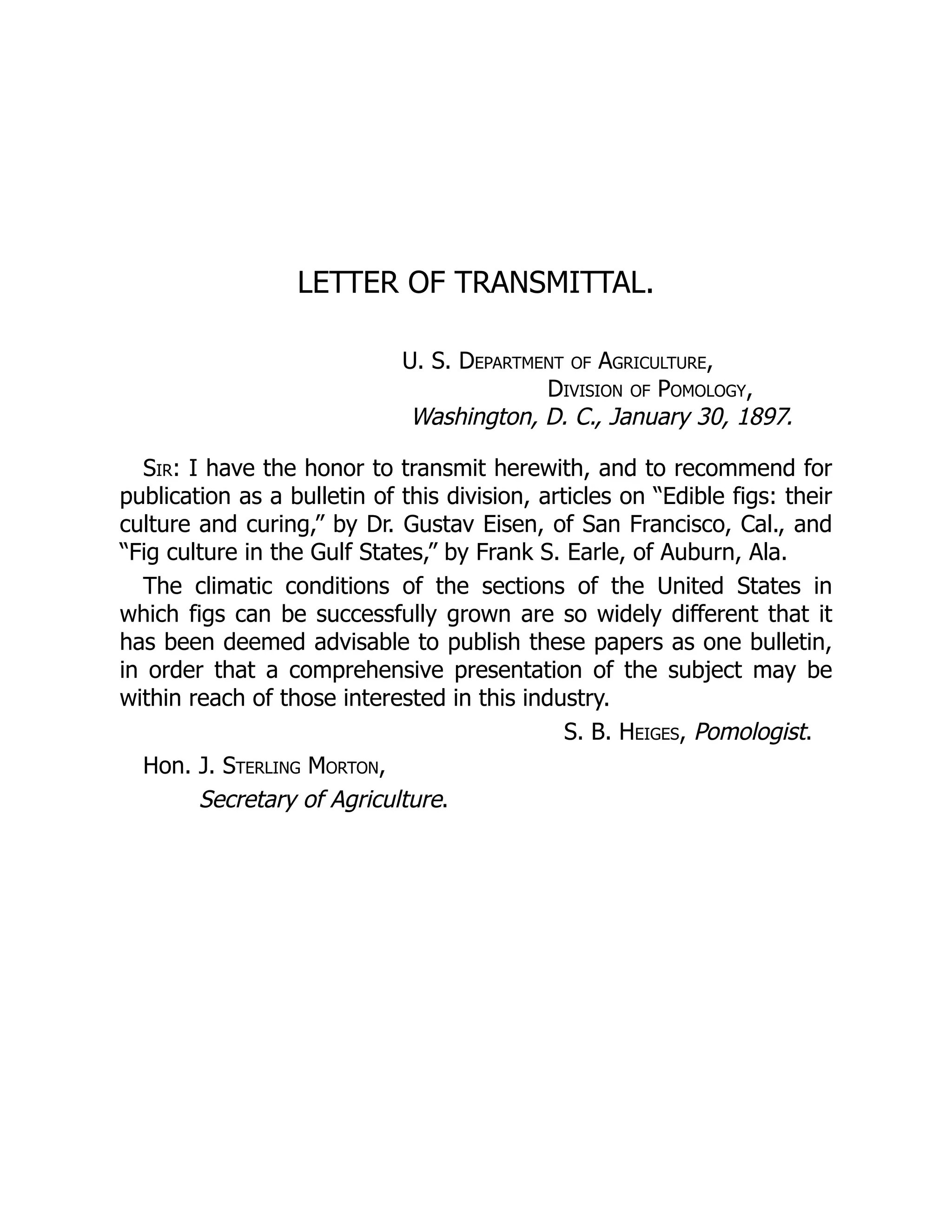 LETTER OF TRANSMITTAL.
U. S. Department of Agriculture,
Division of Pomology,
Washington, D. C., January 30, 1897.
Sir: I have the honor to transmit herewith, and to recommend for
publication as a bulletin of this division, articles on “Edible figs: their
culture and curing,” by Dr. Gustav Eisen, of San Francisco, Cal., and
“Fig culture in the Gulf States,” by Frank S. Earle, of Auburn, Ala.
The climatic conditions of the sections of the United States in
which figs can be successfully grown are so widely different that it
has been deemed advisable to publish these papers as one bulletin,
in order that a comprehensive presentation of the subject may be
within reach of those interested in this industry.
S. B. Heiges, Pomologist.
Hon. J. Sterling Morton,
Secretary of Agriculture.
 