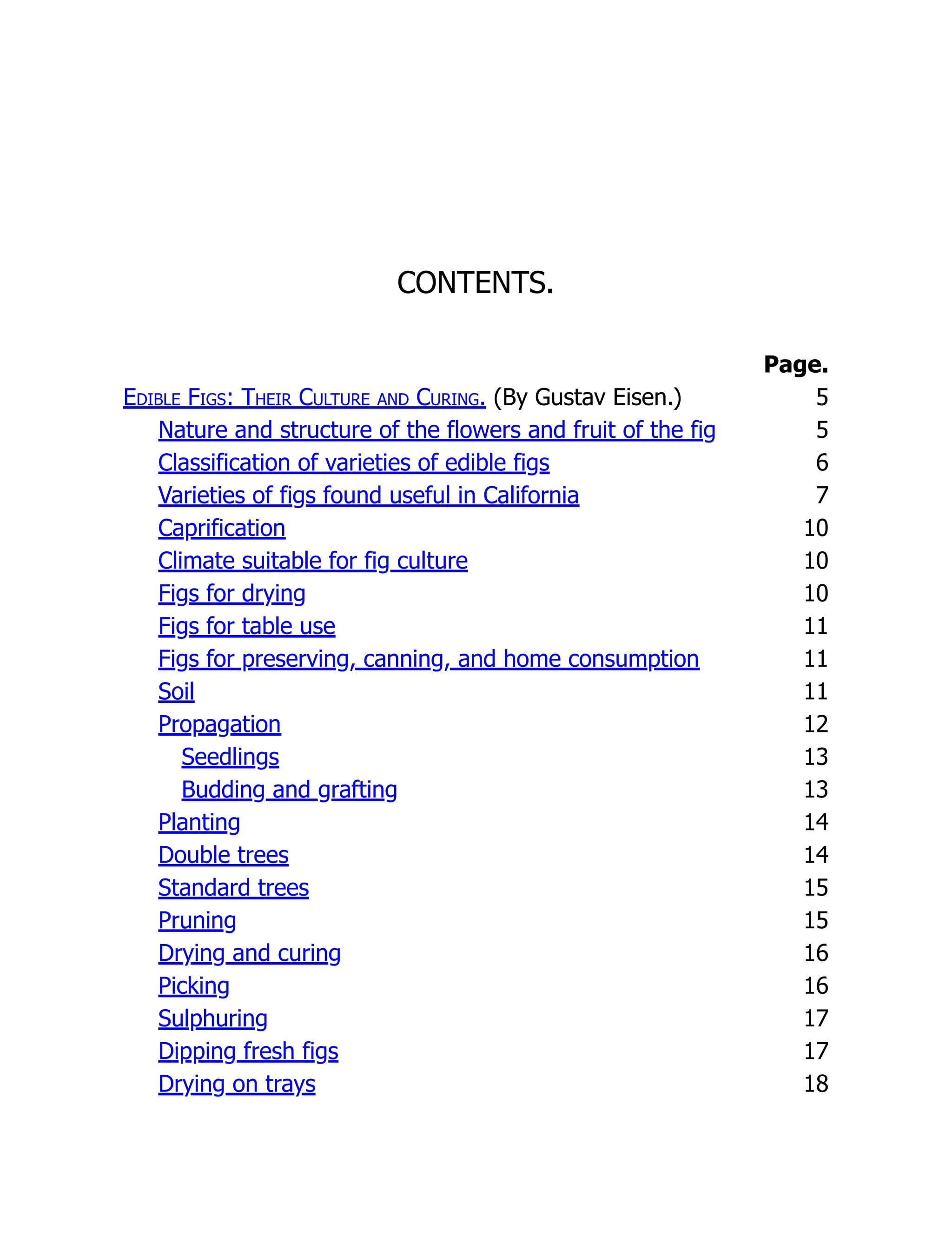 CONTENTS.
Page.
Edible Figs: Their Culture and Curing. (By Gustav Eisen.) 5
Nature and structure of the flowers and fruit of the fig 5
Classification of varieties of edible figs 6
Varieties of figs found useful in California 7
Caprification 10
Climate suitable for fig culture 10
Figs for drying 10
Figs for table use 11
Figs for preserving, canning, and home consumption 11
Soil 11
Propagation 12
Seedlings 13
Budding and grafting 13
Planting 14
Double trees 14
Standard trees 15
Pruning 15
Drying and curing 16
Picking 16
Sulphuring 17
Dipping fresh figs 17
Drying on trays 18
 