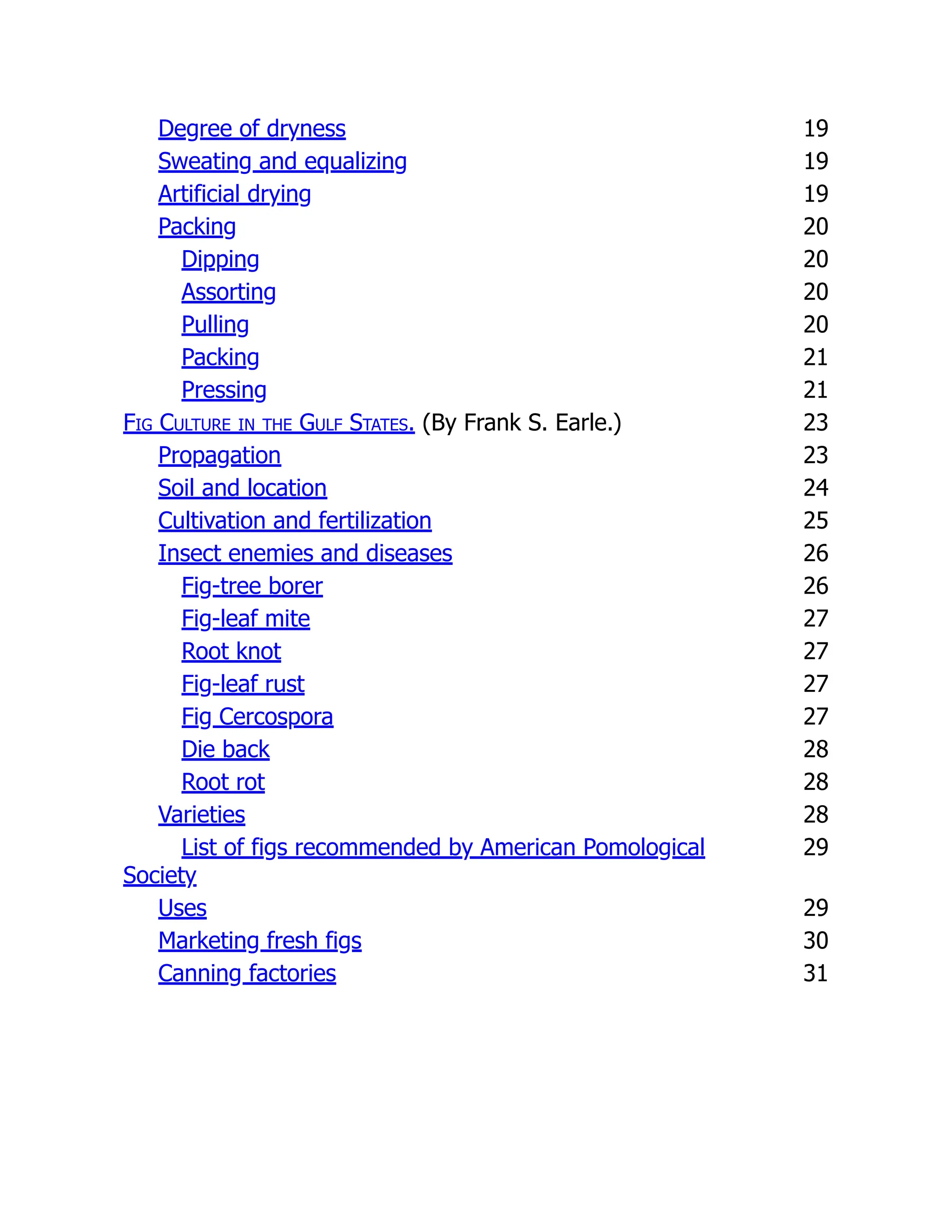 Degree of dryness 19
Sweating and equalizing 19
Artificial drying 19
Packing 20
Dipping 20
Assorting 20
Pulling 20
Packing 21
Pressing 21
Fig Culture in the Gulf States. (By Frank S. Earle.) 23
Propagation 23
Soil and location 24
Cultivation and fertilization 25
Insect enemies and diseases 26
Fig-tree borer 26
Fig-leaf mite 27
Root knot 27
Fig-leaf rust 27
Fig Cercospora 27
Die back 28
Root rot 28
Varieties 28
List of figs recommended by American Pomological
Society
29
Uses 29
Marketing fresh figs 30
Canning factories 31
 