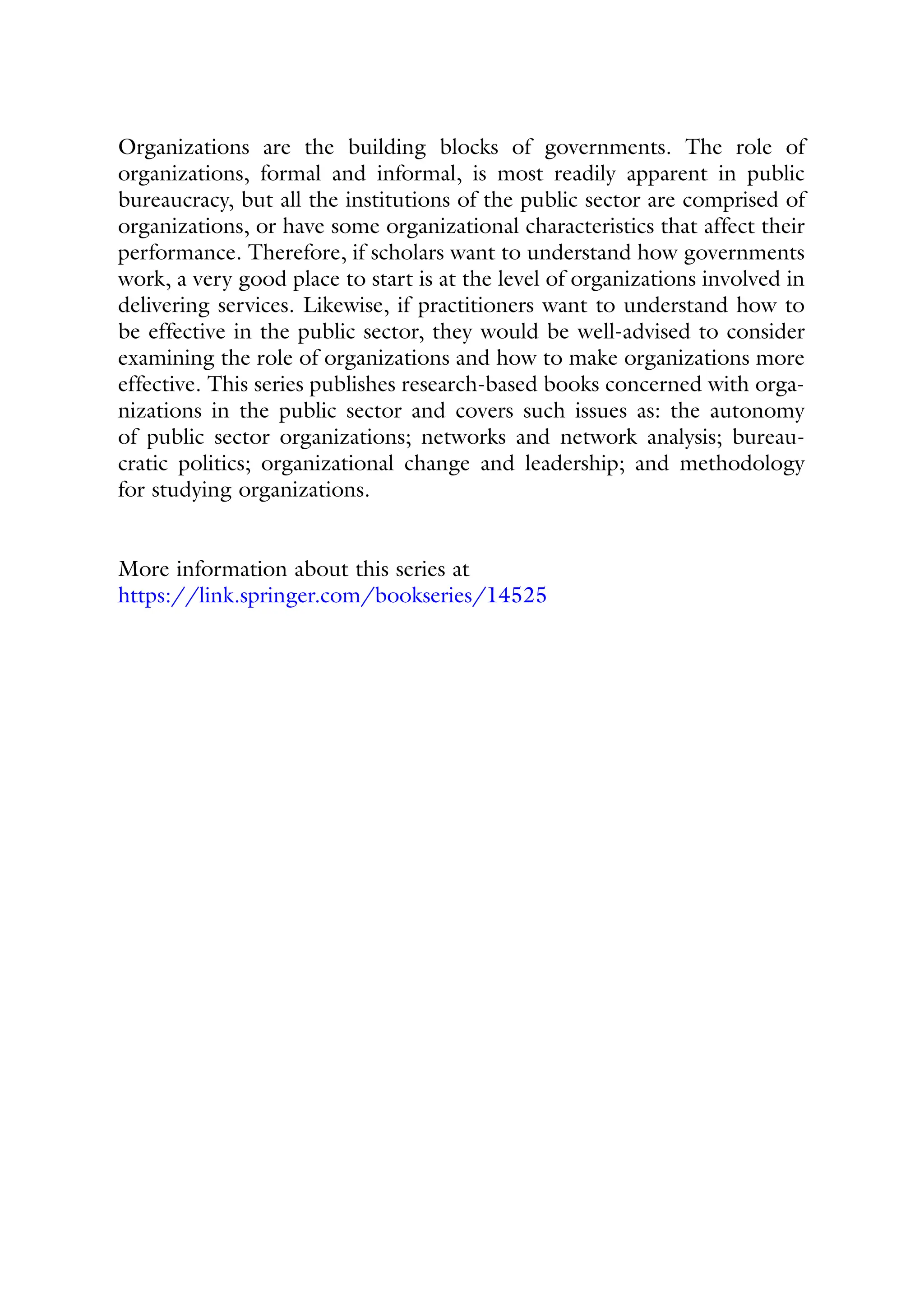Organizations are the building blocks of governments. The role of
organizations, formal and informal, is most readily apparent in public
bureaucracy, but all the institutions of the public sector are comprised of
organizations, or have some organizational characteristics that affect their
performance. Therefore, if scholars want to understand how governments
work, a very good place to start is at the level of organizations involved in
delivering services. Likewise, if practitioners want to understand how to
be effective in the public sector, they would be well-advised to consider
examining the role of organizations and how to make organizations more
effective. This series publishes research-based books concerned with orga-
nizations in the public sector and covers such issues as: the autonomy
of public sector organizations; networks and network analysis; bureau-
cratic politics; organizational change and leadership; and methodology
for studying organizations.
More information about this series at
https://link.springer.com/bookseries/14525
 
