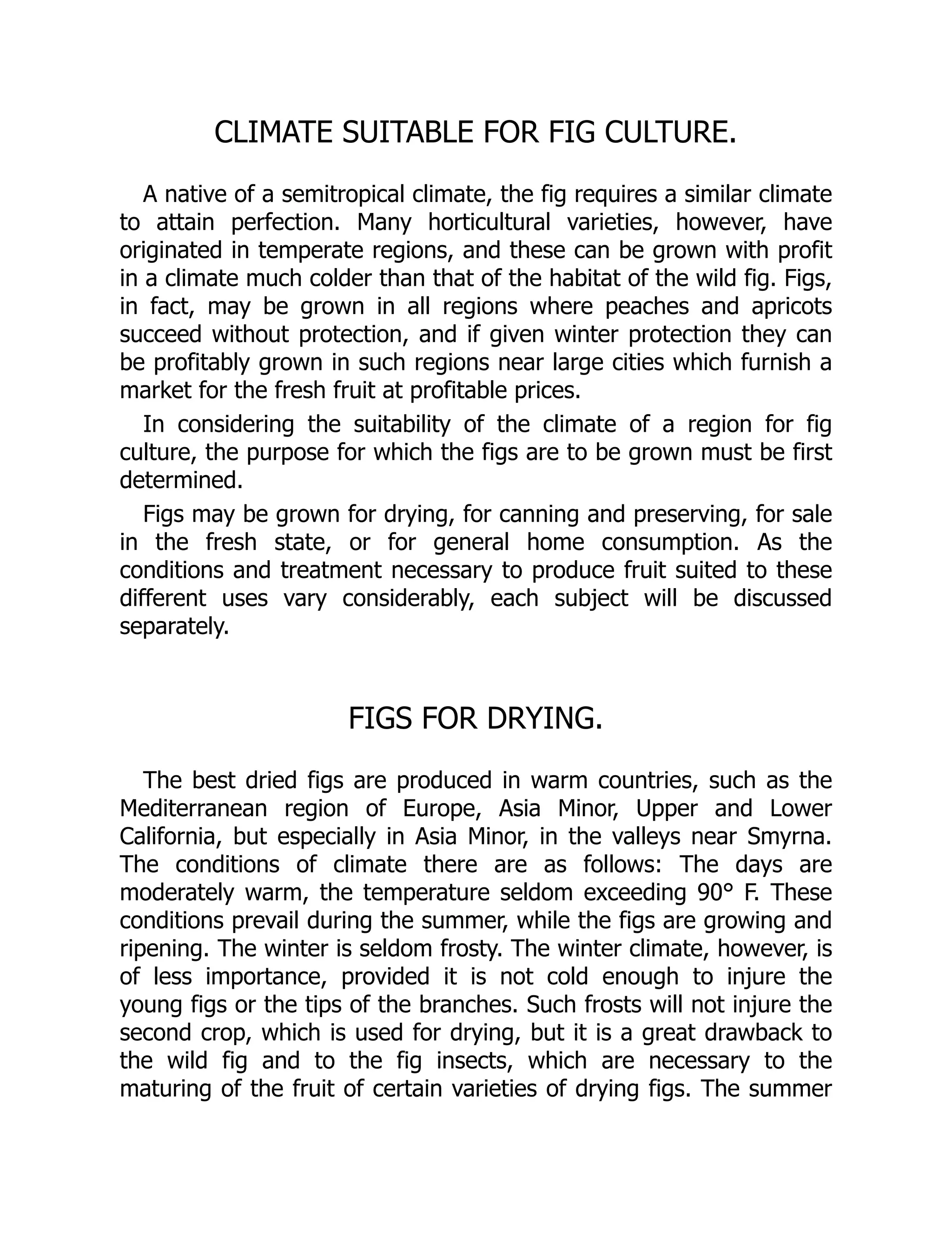 CLIMATE SUITABLE FOR FIG CULTURE.
A native of a semitropical climate, the fig requires a similar climate
to attain perfection. Many horticultural varieties, however, have
originated in temperate regions, and these can be grown with profit
in a climate much colder than that of the habitat of the wild fig. Figs,
in fact, may be grown in all regions where peaches and apricots
succeed without protection, and if given winter protection they can
be profitably grown in such regions near large cities which furnish a
market for the fresh fruit at profitable prices.
In considering the suitability of the climate of a region for fig
culture, the purpose for which the figs are to be grown must be first
determined.
Figs may be grown for drying, for canning and preserving, for sale
in the fresh state, or for general home consumption. As the
conditions and treatment necessary to produce fruit suited to these
different uses vary considerably, each subject will be discussed
separately.
FIGS FOR DRYING.
The best dried figs are produced in warm countries, such as the
Mediterranean region of Europe, Asia Minor, Upper and Lower
California, but especially in Asia Minor, in the valleys near Smyrna.
The conditions of climate there are as follows: The days are
moderately warm, the temperature seldom exceeding 90° F. These
conditions prevail during the summer, while the figs are growing and
ripening. The winter is seldom frosty. The winter climate, however, is
of less importance, provided it is not cold enough to injure the
young figs or the tips of the branches. Such frosts will not injure the
second crop, which is used for drying, but it is a great drawback to
the wild fig and to the fig insects, which are necessary to the
maturing of the fruit of certain varieties of drying figs. The summer
 