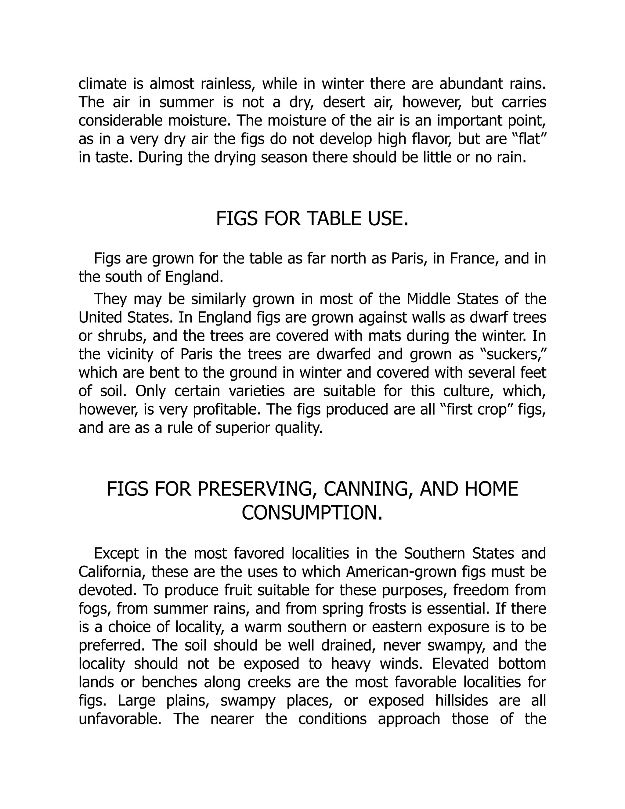 climate is almost rainless, while in winter there are abundant rains.
The air in summer is not a dry, desert air, however, but carries
considerable moisture. The moisture of the air is an important point,
as in a very dry air the figs do not develop high flavor, but are “flat”
in taste. During the drying season there should be little or no rain.
FIGS FOR TABLE USE.
Figs are grown for the table as far north as Paris, in France, and in
the south of England.
They may be similarly grown in most of the Middle States of the
United States. In England figs are grown against walls as dwarf trees
or shrubs, and the trees are covered with mats during the winter. In
the vicinity of Paris the trees are dwarfed and grown as “suckers,”
which are bent to the ground in winter and covered with several feet
of soil. Only certain varieties are suitable for this culture, which,
however, is very profitable. The figs produced are all “first crop” figs,
and are as a rule of superior quality.
FIGS FOR PRESERVING, CANNING, AND HOME
CONSUMPTION.
Except in the most favored localities in the Southern States and
California, these are the uses to which American-grown figs must be
devoted. To produce fruit suitable for these purposes, freedom from
fogs, from summer rains, and from spring frosts is essential. If there
is a choice of locality, a warm southern or eastern exposure is to be
preferred. The soil should be well drained, never swampy, and the
locality should not be exposed to heavy winds. Elevated bottom
lands or benches along creeks are the most favorable localities for
figs. Large plains, swampy places, or exposed hillsides are all
unfavorable. The nearer the conditions approach those of the
 