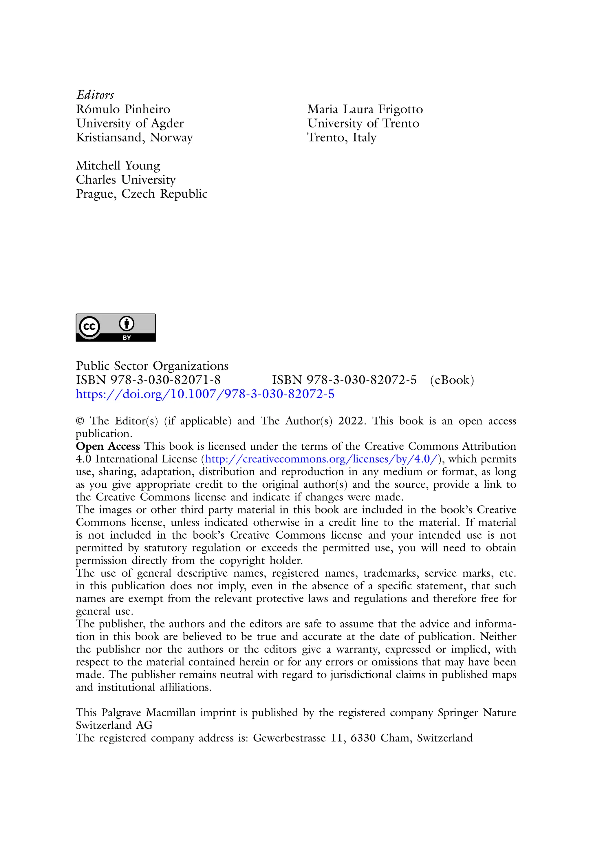 Editors
Rómulo Pinheiro
University of Agder
Kristiansand, Norway
Mitchell Young
Charles University
Prague, Czech Republic
Maria Laura Frigotto
University of Trento
Trento, Italy
Public Sector Organizations
ISBN 978-3-030-82071-8 ISBN 978-3-030-82072-5 (eBook)
https://doi.org/10.1007/978-3-030-82072-5
© The Editor(s) (if applicable) and The Author(s) 2022. This book is an open access
publication.
Open Access This book is licensed under the terms of the Creative Commons Attribution
4.0 International License (http://creativecommons.org/licenses/by/4.0/), which permits
use, sharing, adaptation, distribution and reproduction in any medium or format, as long
as you give appropriate credit to the original author(s) and the source, provide a link to
the Creative Commons license and indicate if changes were made.
The images or other third party material in this book are included in the book’s Creative
Commons license, unless indicated otherwise in a credit line to the material. If material
is not included in the book’s Creative Commons license and your intended use is not
permitted by statutory regulation or exceeds the permitted use, you will need to obtain
permission directly from the copyright holder.
The use of general descriptive names, registered names, trademarks, service marks, etc.
in this publication does not imply, even in the absence of a specific statement, that such
names are exempt from the relevant protective laws and regulations and therefore free for
general use.
The publisher, the authors and the editors are safe to assume that the advice and informa-
tion in this book are believed to be true and accurate at the date of publication. Neither
the publisher nor the authors or the editors give a warranty, expressed or implied, with
respect to the material contained herein or for any errors or omissions that may have been
made. The publisher remains neutral with regard to jurisdictional claims in published maps
and institutional affiliations.
This Palgrave Macmillan imprint is published by the registered company Springer Nature
Switzerland AG
The registered company address is: Gewerbestrasse 11, 6330 Cham, Switzerland
 