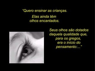 “ Quero ensinar as crianças. Elas ainda têm  olhos encantados. Seus olhos são dotados daquela qualidade que,  para os gregos,  era o início do pensamento:...” 