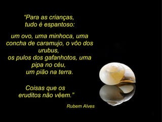 “ Para as crianças,  tudo é espantoso: um ovo, uma minhoca, uma concha de caramujo, o vôo dos urubus,  os pulos dos gafanhotos, uma pipa no céu,  um pião na terra. Coisas que os  eruditos não vêem.” Rubem Alves 