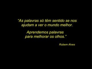 “ As palavras só têm sentido se nos ajudam a ver o mundo melhor. Aprendemos palavras  para melhorar os olhos.” Rubem Alves 