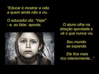 “ Educar é mostrar a vida  a quem ainda não a viu. O educador diz: “Veja!”  - e, ao falar, aponta. O aluno olha na  direção apontada e  vê o que nunca viu. Seu mundo  se expande. Ele fica mais rico interiormente...” 