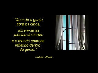 “ Quando a gente  abre os olhos,  abrem-se as  janelas do corpo,  e o mundo aparece refletido dentro  da gente.” Rubem Alves 