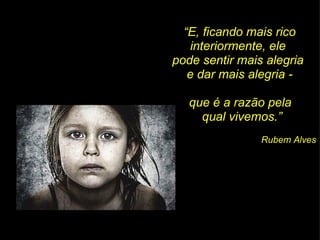 “ E, ficando mais rico interiormente, ele  pode sentir mais alegria  e dar mais alegria - que é a razão pela  qual vivemos.” Rubem Alves 