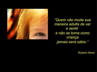 “ Quem não muda sua maneira adulta de ver e sentir  e não se torna como criança jamais será sábio.” Rubem Alves 