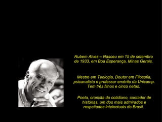 Rubem Alves – Nasceu em 15 de setembro de 1933, em Boa Esperança, Minas Gerais. Mestre em Teologia, Doutor em Filosofia, psicanalista e professor emérito da Unicamp. Tem três filhos e cinco netas.  Poeta, cronista do cotidiano, contador de histórias, um dos mais admirados e respeitados intelectuais do Brasil.  