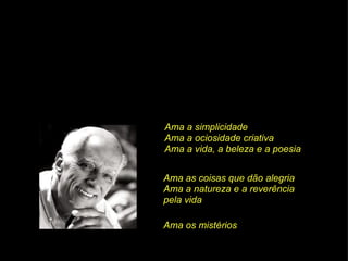 Ama a simplicidade Ama a ociosidade criativa Ama a vida, a beleza e a poesia Ama as coisas que dão alegria Ama a natureza e a reverência  pela vida Ama os mistérios 