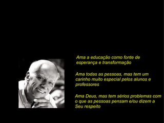 Ama a educação como fonte de esperança e transformação Ama todas as pessoas, mas tem um carinho muito especial pelos alunos e professores Ama Deus, mas tem sérios problemas com o que as pessoas pensam e/ou dizem a Seu respeito 
