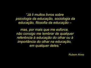 “ Já li muitos livros sobre  psicologia da educação, sociologia da educação, filosofia da educação –  mas, por mais que me esforce,  não consigo me lembrar de qualquer referência à educação do olhar ou à importância do olhar na educação,  em qualquer deles.” Rubem Alves 