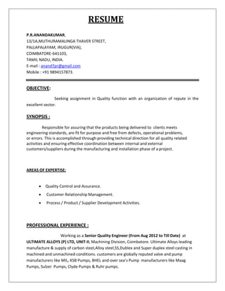 RESUME
P.R.ANANDAKUMAR,
13/1A,MUTHURAMALINGA THAVER STREET,
PALLAPALAYAM, IRUGUR(VIA),
COIMBATORE-641103,
TAMIL NADU, INDIA.
E-mail : anand7pr@gmail.com
Mobile : +91 9894157873.
OBJECTIVE:
Seeking assignment in Quality function with an organization of repute in the
excellent sector.
SYNOPSIS :
Responsible for assuring that the products being delivered to clients meets
engineering standards, are fit for purpose and free from defects, operational problems,
or errors. This is accomplished through providing technical direction for all quality related
activities and ensuring effective coordination between internal and external
customers/suppliers during the manufacturing and installation phase of a project.
AREAS OF EXPERTISE:
 Quality Control and Assurance.
 Customer Relationship Management.
 Process / Product / Supplier Development Activities.
PROFESSIONAL EXPERIENCE :
Working as a Senior Quality Engineer (From Aug 2012 to Till Date) at
ULTIMATE ALLOYS (P) LTD, UNIT-II, Machining Division, Coimbatore. Ultimate Alloys leading
manufacture & supply of carbon steel,Alloy steel,SS,Dublex and Super duplex steel casting in
machined and unmachined conditions. customers are globally reputed valve and pump
manufacturers like MIL, KSB Pumps, BHEL and over sea’s Pump manufacturers like Maag
Pumps, Sulzer Pumps, Clyde Pumps & Ruhr pumps.
 