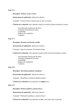 Item nº 6:
Descriptor: Producir textos escritos.
Instrucciones de aplicación: Aplicación colectiva.
Evaluador: “Leed las frases y haced lo que en ellas se os pide”
Criterios de evaluación: Item superado cuando se escribe la historia teniendo en cuenta:
- Una adecuada construcción de frases.
- Estructura ordenada de las ideas.
- Legibilidad
- Riqueza de vocabulario.
- Limpieza.
Item nº 7:
Descriptor: Resumir una historia sencilla.
Instrucciones de aplicación: Aplicación colectiva.
Evaluador: “Haced un resumen de la historia leída”
Criterios de evaluación: Item superado cuando escribe la historia teniendo en cuenta:
- Una adecuada construcción de frases.
- Estructura ordenada de las ideas.
- Legibilidad
- Riqueza de vocabulario.
- Limpieza.
Item nº 8:
Descriptor: Discriminar palabras semejantes.
Instrucciones de aplicación: Aplicación colectiva.
Evaluador: “Identificad y tachad las palabras iguales”
Criterios de evaluación: Item superado con ningún error.
Ítem nº 9:
Descriptor: Ordenar palabras y formar frases.
Instrucciones de aplicación: Aplicación colectiva.
Evaluador: “Ordenad las palabras y construir frases”.
Criterios de evaluación: Ítem superado con dos o más frases bien construidas
 