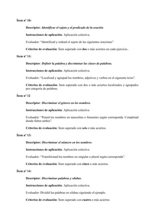 Ítem nº 10:
Descriptor: Identificar el sujeto y el predicado de la oración.
Instrucciones de aplicación: Aplicación colectiva.
Evaluador: “Identificad y rodead el sujeto de las siguientes oraciones”
Criterios de evaluación: Ítem superado con dos o más aciertos en cada ejercicio..
Item nº 11:
Descriptor: Definir la palabra y discriminar las clases de palabras.
Instrucciones de aplicación: Aplicación colectiva.
Evaluador: “Localizad y agrupad los nombres, adjetivos y verbos en el siguiente texto”.
Criterios de evaluación: Item superado con dos o más aciertos localizados y agrupados
por categoría de palabras.
Ítem nº 12
Descriptor: Discriminar el género en los nombres.
Instrucciones de aplicación: Aplicación colectiva
Evaluador: “Poned los nombres en masculino o femenino según corresponda. Completad
donde falten ambos”.
Criterios de evaluación: Ítem superado con seis o más aciertos.
Ítem nº 13:
Descriptor: Discriminar el número en los nombres.
Instrucciones de aplicación: Aplicación colectiva
Evaluador: “Transformad los nombres en singular o plural según corresponda”.
Criterios de evaluación: Ítem superado con cinco o más aciertos.
Ítem nº 14:
Descriptor: Discriminar palabras y sílabas.
Instrucciones de aplicación: Aplicación colectiva.
Evaluador: Dividid las palabras en sílabas siguiendo el ejemplo.
Criterios de evaluación: Ítem superado con cuatro o más aciertos
 