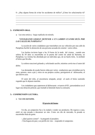 8.- ¿Hay alguna forma de evitar los accidentes de tráfico? ¿Cómo los solucionarías tú?
________________________________________________________________________
________________________________________________________________________
________________________________________________________________________
________________________________________________________________________
_____________________________________________________________________
2.- EXPRESIÓN ORAL
 Lee esta noticia y luego explícala sin mirarla.
“CIUDADANOS LOGRAN DETENER A UN LADRON CUANDO HUÍA POR
LAS CALLES DE PAMPLONA”
La acción de varios ciudadanos que transitaban con sus vehículos por una calle de
Pamplona facilitó la detención de una persona acusada de cometer varios robos.
Los hechos tuvieron lugar a las 18 horas de la tarde del viernes, cuando una
señora de 50 años se encontraba en la puerta del centro de salud de Iturrama, en
Pamplona. La víctima fue abordada por un individuo que, de un fuerte tirón, le arrebató
el bolso que llevaba.
La señora reaccionó gritando y solicitando auxilio, mientras corría tras el autor del
delito.
Las demandas de ayuda fueron oídas por varios conductores que circulaban por la
zona, quienes, unos a pie y otros en sus propios coches, persiguieron al delincuente, al
que dieron caza.
El autor del robo, al encontrarse atrapado, arrojó al suelo el bolso sustraído
rogando que le dejasen marchar.
Los ciudadanos que capturaron al delincuente avisaron al 021, personándose en el
lugar una dotación policial, que trasladó al detenido hasta la comisaría.
3.- COMPRENSIÓN LECTORA.
 Lee esta narración.
El precio del humo
Un día, un campesino fue a la ciudad a vender sus productos. De regreso a casa,
entró en una posada a descansar un rato. Como era día de mercado, la posada se
encontraba llena de gente.
- ¿Qué quieres comer? – le preguntó el posadero.
- Una hogaza de pan y un jarrillo de vino – respondió el campesino.
 