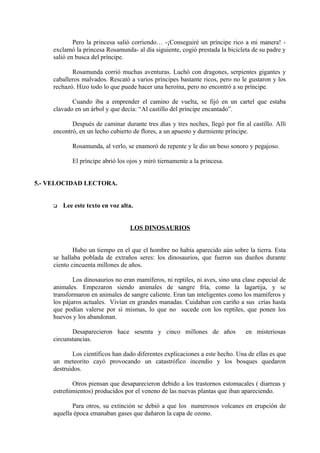 Pero la princesa salió corriendo… -¡Conseguiré un príncipe rico a mi manera! -
exclamó la princesa Rosamunda- al día siguiente, cogió prestada la bicicleta de su padre y
salió en busca del príncipe.
Rosamunda corrió muchas aventuras. Luchó con dragones, serpientes gigantes y
caballeros malvados. Rescató a varios príncipes bastante ricos, pero no le gustaron y los
rechazó. Hizo todo lo que puede hacer una heroína, pero no encontró a su príncipe.
Cuando iba a emprender el camino de vuelta, se fijó en un cartel que estaba
clavado en un árbol y que decía: “Al castillo del príncipe encantado”.
Después de caminar durante tres días y tres noches, llegó por fin al castillo. Allí
encontró, en un lecho cubierto de flores, a un apuesto y durmiente príncipe.
Rosamunda, al verlo, se enamoró de repente y le dio un beso sonoro y pegajoso.
El príncipe abrió los ojos y miró tiernamente a la princesa.
5.- VELOCIDAD LECTORA.
 Lee este texto en voz alta.
LOS DINOSAURIOS
Hubo un tiempo en el que el hombre no había aparecido aún sobre la tierra. Esta
se hallaba poblada de extraños seres: los dinosaurios, que fueron sus dueños durante
ciento cincuenta millones de años.
Los dinosaurios no eran mamíferos, ni reptiles, ni aves, sino una clase especial de
animales. Empezaron siendo animales de sangre fría, como la lagartija, y se
transformaron en animales de sangre caliente. Eran tan inteligentes como los mamíferos y
los pájaros actuales. Vivían en grandes manadas. Cuidaban con cariño a sus crías hasta
que podían valerse por sí mismas, lo que no sucede con los reptiles, que ponen los
huevos y los abandonan.
Desaparecieron hace sesenta y cinco millones de años en misteriosas
circunstancias.
Los científicos han dado diferentes explicaciones a este hecho. Una de ellas es que
un meteorito cayó provocando un catastrófico incendio y los bosques quedaron
destruidos.
Otros piensan que desaparecieron debido a los trastornos estomacales ( diarreas y
estreñimientos) producidos por el veneno de las nuevas plantas que iban apareciendo.
Para otros, su extinción se debió a que los numerosos volcanes en erupción de
aquella época emanaban gases que dañaron la capa de ozono.
 