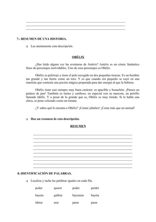 _______________________________________________________________
_______________________________________________________________
_______________________________________________________________
7.- RESUMEN DE UNA HISTORIA.
 Lee atentamente esta descripción.
OBÉLIX
¿Has leído alguna vez las aventuras de Astérix? Astérix es un cómic fantástico
lleno de personajes inolvidables. Uno de esos personajes es Obélix.
Obélix es pelirrojo y tiene el pelo recogido en dos pequeñas trenzas. Es un hombre
tan grande y tan fuerte como un toro. Y es que cuando era pequeño se cayó en una
marmita que contenía una poción mágica preparada para dar energía al que la bebiera.
Obélix tiene casi siempre muy buen carácter: es apacible y bonachón. ¡Parece un
pedazo de pan! También es tierno y cariñoso, en especial con su mascota, un perrillo
llamado Idéfix. Y a pesar de lo grande que es, Obélix es muy tímido. Si le habla una
chica, se pone colorado como un tomate.
¿Y sabes qué le encanta a Obélix? ¡Comer jabalíes! ¡Come más que un animal!
 Haz un resumen de esta descripción.
RESUMEN
_______________________________________________________________
_______________________________________________________________
_______________________________________________________________
_______________________________________________________________
_______________________________________________________________
_______________________________________________________________
_______________________________________________________________
_______________________________________________________________
_______________________________________________________________
_______________________________________________________________
8.-IDENTIFICACIÓN DE PALABRAS.
 Localiza y tacha las palabras iguales en cada fila.
poder querer poder perder
bayeta galleta bayoneta bayeta
labrar arar parar parar
 