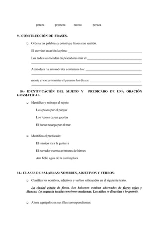 pereza presteza rareza pereza
9.- CONSTRUCCIÓN DE FRASES.
 Ordena las palabras y construye frases con sentido.
El aterrizó en avión la pista: ______________________________________________
Los redes sus tienden en pescadores mar el __________________________________
_____________________________________________________________________
Atmósfera la automóviles contamina los: ___________________________________
_____________________________________________________________________
monte el excursionistas el pasaron los día en: ________________________________
_____________________________________________________________________
10.- IDENTIFICACIÓN DEL SUJETO Y PREDICADO DE UNA ORACIÓN
GRAMATICAL.
 Identifica y subraya el sujeto:
Luis pasea por el parque
Los leones cazan gacelas
El barco navega por el mar
 Identifica el predicado:
El músico toca la guitarra
El narrador cuenta aventuras de héroes
Ana bebe agua de la cantimplora
11.- CLASES DE PALABRAS: NOMBRES, ADJETIVOS Y VERBOS.
 Clasifica los nombres, adjetivos y verbos subrayados en el siguiente texto.
La ciudad estaba de fiesta. Los balcones estaban adornados de flores rojas y
blancas. La orquesta tocaba canciones modernas. Los niños se divertían a lo grande.
 Ahora agrúpalos en sus filas correspondientes:
 