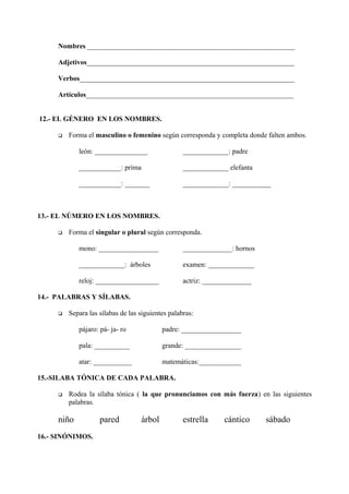 Nombres ___________________________________________________________
Adjetivos___________________________________________________________
Verbos_____________________________________________________________
Artículos___________________________________________________________
12.- EL GÉNERO EN LOS NOMBRES.
 Forma el masculino o femenino según corresponda y completa donde falten ambos.
león: _______________ _____________: padre
____________: prima _____________ elefanta
____________: _______ _____________: ___________
13.- EL NÚMERO EN LOS NOMBRES.
 Forma el singular o plural según corresponda.
mono: _________________ ______________: hornos
_____________: árboles examen: _____________
reloj: __________________ actriz: ______________
14.- PALABRAS Y SÍLABAS.
 Separa las sílabas de las siguientes palabras:
pájaro: pá- ja- ro padre: _________________
pala: __________ grande: ________________
atar: ___________ matemáticas:____________
15.-SILABA TÓNICA DE CADA PALABRA.
 Rodea la sílaba tónica ( la que pronunciamos con más fuerza) en las siguientes
palabras.
niño pared árbol estrella cántico sábado
16.- SINÓNIMOS.
 